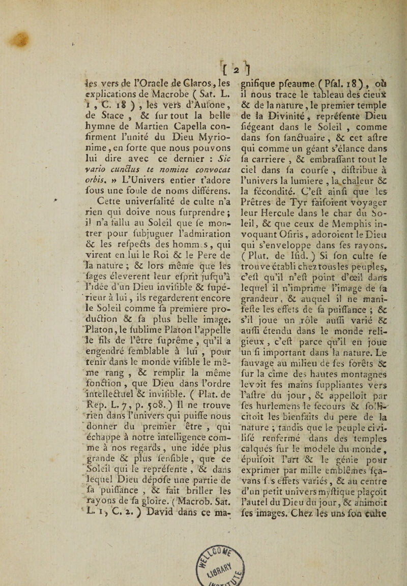 •les vers de POracîe de Glaros, les explications de Macrobe ( Sat. L. i , C. 18 ) , les vers d’Aulone, de Stace , &amp; fur tout la belle hymne de Martien Capella con¬ firment l’unité du Dieu Myrio- nime,en forte que nous pouvons lui dire avec ce dernier : Sic vario cunclus te nominc convocat orbis. » L’Univers entier t’adore fous une foule de noms différens. Cette univerfalité de culte n’a rien qui doive nous furprendre ; i! n’a fallu au Soleil que fe mon¬ trer pour fubj.uguer l’admiration 3c les refpe&amp;s des hommes, qui virent en lui le Roi 3c le Pere de la nature ; 3c lors même que les fages éleverent leur efprit jufqu’à l’idée d’un Dieu invifible 3c fupé- rieur à lui, ils regardèrent encore le Soleil comme fa première pro- duéfion Si fa plus belle image; Platon, le fublime Platon l’appelle le fils de l’être fuprême , qu’il a engendré femblable à lui , pour tenir dans le monde vifible le mê¬ me rang , &amp; remplir la même fonftion , que Dieu dans l’ordre intèlîeftüel 3c invisible. ( Plat, de Rep. L. 7, p. 508.) Il ne trouve rien dans l’univers qui puiffe nous donner du premier être , qui échappe à notre intelligence com¬ me à nos regards , une idée plus grande 3c plus fenfible , que ce Soleil qui le repréfente , 3c dans lequel Dieu dépofe une partie de fa puiffance , 3c fait briller les rayons de fa gloire. ( Macrob. Sat. L. 1, C. 2. ) David dans ce ma¬ gnifique pfeaume (Pfaî. ï8) , 0Î1 il nous trace le tableau des deux &amp; de la nature , le premier temple de la Divinité, repréfente Dieu fiégeant dans le Soleil , comme dans fon fanéfuaire , 3c cet aflre qui comme un géant s’élance dans fa carrière , 3c embraffant tout le ciel dans fa courfe , diftribue à l’univers la lumière , la.chaleur 3c la fécondité. C’eft ainfi que les Prêtres de Tyr faifoient voyager leur Hercule dans le char du So¬ leil, &amp; que ceux de Memphis in¬ voquant Ofiris , adoroient le Dieu qui s’enveloppe dans fes rayons. ( Plut, de Ifid. ) Si fon cuite fe trouve établi chez tous les peuples, c’efi: qu’il n’eft point d’œil dans lequel il n’imprime l’image de i a grandeur, ÔC auquel il ne mani- fefle les effets de fa puiffance ; Sc s’il joue un rôle aufli varié 3c auffi étendu dans le monde reli¬ gieux , c’eft parce qu’il en joue un fi important dans la nature. Le fauvage au milieu de fes forêts 3C fur la cime des hautes montagnes le voit fes mains fuppliantes vers l’adre du jour , 3c appelloit par fes hurlemens le feccurs 3c fo'H- citoit les bienfaits du pere de la nature ; tandis que le peuple ci vi- lifé renfermé dans des temples calqués fur le modèle du monde, épuifoit Part &amp; le génie pour exprimer par mille emblèmes fça- vans f.s effets variés, 3c au centre d’un petit univers myffique piaçoit l’autel du Dieu du jour, Sc animoit fes images. Chez les uns fon culte