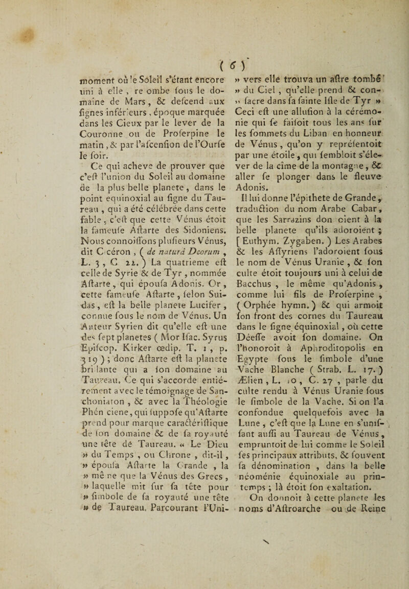 ( * ) moment où -e Soleil s’étant encore lini à elle , re ombe tous le do¬ maine de Mars , &amp; defcend aux fignes inférieurs , époque marquée dans les Cieux par le lever de la Couronne ou de Proferpine le matin , &amp; par l’afcenfton de l’Ourfe le foir. Ce qui achevé de prouver que c’eft l’union du Soleil au domaine de la plus belle planete, dans le point équinoxial au ligne du Tau¬ reau , qui a été célébrée dans cette fable « c’eft que cette Venus étoit la fa meule Aftarte des Sidoniens. Nous connoilfons plufieurs Vénus, dit C céron , ( de naturd Deorum , L. 3 , C il. ) La quatrième eft celle de Syrie &amp; de Tyr , nommée Aftarte, qui époufa Adonis. Or , cette famtufe Aftarte, félon Sui¬ das , eft la belle planete Lucifer , connue fous le nom de Vénus. Un Auteur Syrien dit qu’elle eft une de* fept planètes ( Mor Ifac. Syrus Epifcop. Kirker œdip. T. i , p. 319); donc Aftarte eft la planete bridante qui a ion domaine ail Taureau, Ce qui s’accorde entiè¬ rement avec le témoignage de San- choniaron , &amp; avec la Théologie Phén ciene, qui luppofe qu’Aftarte prend pour marque caraéfériftique de ion domaine &amp; de fa royauté une tête dé Taureau. « Le Dieu » du Temps , ou Chrone , dit-il, » époula Aftarte la Grande , la » me ne que la Vénus des Grecs , » laquelle mit fur fa tête pour y* fimbole de fa royauté une tête « de 1 aureau. Parcourant l’Uni- » vers elle trouva un aftre tombé ' » du Ciel , qu’elle prend &amp; con- &gt;&gt; facre dans fa fainte lfte de Tyr &gt;» Ceci eft une allufion à la cérémo¬ nie qui fe faifoit tous les an* iur les fommets du Liban en honneur de Vénus , qu’on y repréfentoit par une étoile 9 qui fembloit s’éle¬ ver de la cime de la montagne, ÔC aller fe plonger dans le fleuve Adonis. Il lui donne l’épithete de Grande, tradu&amp;ion du nom Arabe Cabar, que les Sarrazins don oient à la belle planete qu’ils adoroiént ; [ Euthym. Zygaben. ) Les Arabes &amp; les Aftyriens l’adoroient fous le nom de Vénus Uranie , &amp; ion culte étoit toujours uni à celui de Bacchus , le même qu’Adonis , comme lui fils de Proferpine , (Orphée hymn,) Sc qui armoit fon front des cornes du Taureau dans le figne équinoxial, où cette Déefte avoit fon domaine. On l’honoroit à Aphroditopolis en Egypte fous le fimbole d’une Vache Blanche ( Strab. L. 17. ) Ælien , L. C. zy , parle du culte rendu à Vénus Uranie fous le fimbole de la Vache. Si on l’a confondue quelquefois avec la Lune , c’eft que la Lune en s’unif- fant auffi au Taureau de Vénus, empruntoit de lui comme le Soleil fes principaux attributs, &amp;C fouvent fa dénomination , dans la belle néoménie équinoxiale au prin¬ temps ; là étoit fon exaltation. On donnoit à cette planete les noms d’Aftroarche ou de Reine