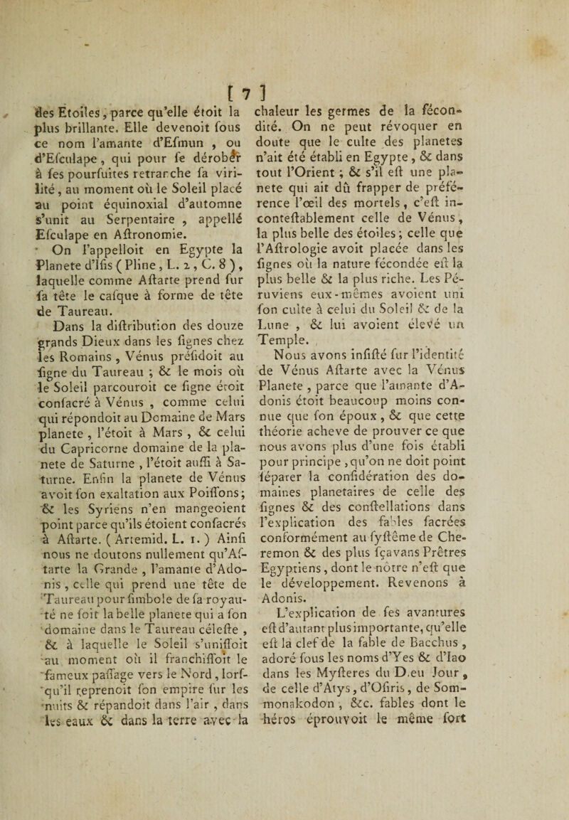 des Etoiles, parce qu’elle étoit la plus brillante. Elle devenoit fous ce nom l’amante d’Efmun , ou d’Efculape , qui pour fe dérober à fes pourfuites retranche fa viri¬ lité , au moment où le Soleil placé au point équinoxial d’automne s’unit au Serpentaire , appellé Efculape en Agronomie. • On l’appelloit en Egypte la Planete d’Ifis ( Pline, L. 2 , C. 8 ) , laquelle comme Aftarte prend fur fa tête le calque à forme de tête de Taureau. Dans la diftribution des douze grands Dieux dans les fignes chez les Romains , Vénus préfidoit ail figne du Taureau ; Si le mois où le Soleil parcouroit ce figne étoit confacré à Vénus , comme celui qui répondoit au Domaine de Mars planete , l’étoit à Mars , Si celui du Capricorne domaine de la pla¬ nete de Saturne , l’étoit auffi à Sa¬ turne. Enfin la planete de Vénus avoitfon exaltation aux Poiffons; Si les Syriens n’en mangeoient point parce qu’ils étoient confacrés à Aflarte. ( Anemid. L. 1.) Ainfi nous ne doutons nullement qu’Af- tarte la Grande , l’amante d’Ado- nis , celle qui prend une tête de Taureau pour fimbole de fa royau¬ té ne foit la belle planete qui a Ion domaine dans le Taureau célefle , Si à laquelle le Soleil s’unifloit -au moment oh il franchiffoit le 'fameux pafTage vers le Nord , lorf- 'qu’il neprenoit fon empire fur les ■nuits &amp; répandoit dans l’air , dans les eaux &amp; dans la terre a-veç la chaleur les germes de la fécon» dité. On ne peut révoquer en doute que le culte des planètes n’ait été établi en Egypte , &amp; dans tout l’Orient ; &amp; s’il eft une pla¬ nète qui ait dû frapper de préfé¬ rence l’œil des mortels, c'efl in- conteflablement celle de Vénus, la plus belle des étoiles ; celle que PAftrologie avoit placée dans les fignes où la nature fécondée eft. la plus belle Si la plus riche. Les Pé¬ ruviens eux-mêmes avoient uni fon culte à celui du Soleil Si de la Lune , Si lui avoient élevé un Temple. , Nous avons infifté fur l’identitc de Vénus Aftarte avec la Vénus Planete , parce que l’amante d’A- donis étoit beaucoup moins con¬ nue que fon époux , Si que cette théorie achevé de prouver ce que nous avons plus d’une fois établi pour principe ,qu’on ne doit point iépaver la confidération des do¬ maines planétaires de celle des fignes Si des conftellations dans l’explication des fables facrées conformément aufyftêmede Che« remon Si des plus fçavans Prêtres Egyptiens, dont le nôtre n’eft que le développement. Revenons à Adonis. L’explication de fes avantures efl d’autant plus importante, qu’elle eft la clef de la fable de Bacchus , adoré fous les nomsd’Yes &amp; d’iao dans les Myfteres du D.eu Jour, de celle d’Atys, d’Ofiris, de Som- monakodon , Sic. fables dont le héros éprouvoit le même fort