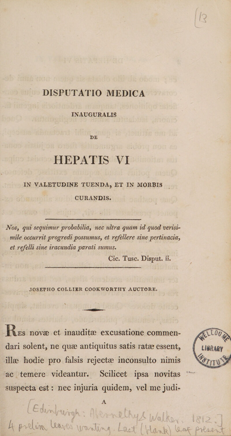 DISPUTATIO MEDICA INAUGURALIS DE HEPATIS VI IN VALETUDINE TUENDA, ET IN MORBIS CURANDIS. Nos, qui sequimur 'probabilia, nec ultra quam id quod verisi¬ mile occurrit progredi possumus, et refellere sine pertinacia, et refelli sine iracundia parati sumus. Cic. Tuse. Disput. ii. JOSERHO COLLIER COOKWORTHY AUCTORE. \ * ]R,es novae et inauditae excusatione commen¬ dari solent, ne quae antiquitus satis ratae essent, illae hodie pro falsis rejectae inconsulto nimis ac temere videantur. Scilicet ipsa novitas suspecta est: nec injuria quidem, vel me judi-