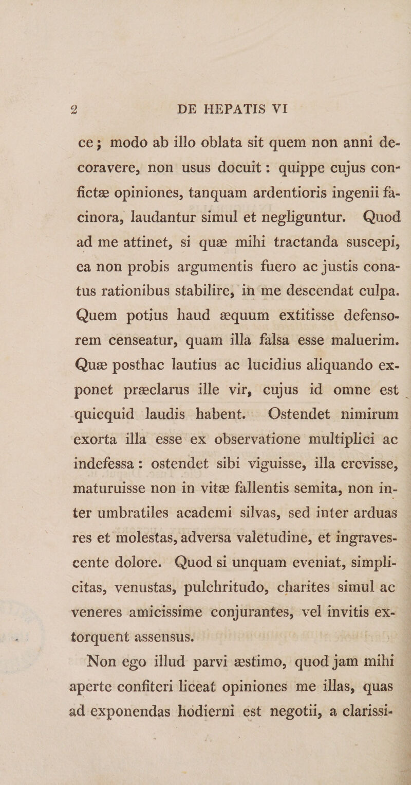 ce; modo ab illo oblata sit quem non anni de¬ coravere, non usus docuit: quippe cujus con¬ fictae opiniones, tanquam ardentioris ingenii fa¬ cinora, laudantur simul et negliguntur. Quod ad me attinet, si quae mihi tractanda suscepi, ea non probis argumentis fuero ac justis cona¬ tus rationibus stabilire, in me descendat culpa. Quem potius haud aequum extitisse defenso¬ rem censeatur, quam illa falsa esse maluerim. Quae posthac lautius ac lucidius aliquando ex¬ ponet praeclarus ille vir, cujus id omne est quicquid laudis habent. Ostendet nimirum exorta illa esse ex observatione multiplici ac indefessa: ostendet sibi viguisse, illa crevisse, maturuisse non in vitae fallentis semita, non in¬ ter umbratiles academi silvas, sed inter arduas res et molestas, adversa valetudine, et ingraves¬ cente dolore. Quod si unquam eveniat, simpli¬ citas, venustas, pulchritudo, charites simul ac veneres amicissime conjurantes, vel invitis ex¬ torquent assensus. Non ego illud parvi asstimo, quod jam mihi aperte confiteri liceat opiniones me illas, quas ad exponendas hodierni est negotii, a clarissi-