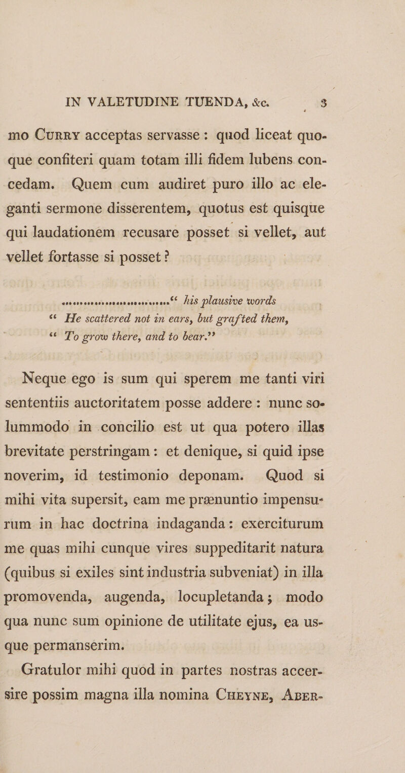 mo Curry acceptas servasse : quod liceat quo¬ que confiteri quam totam illi fidem lubens con¬ cedam. Quem cum audiret puro illo ac ele¬ ganti sermone disserentem, quotus est quisque qui laudationem recusare posset si vellet, aut vellet fortasse si posset ? ....hisplausive tuords “ He scattered not in ears, hut grafted tkem, “ To groxu there, and to hear Neque ego is sum qui sperem me tanti viri sententiis auctoritatem posse addere : nunc so¬ lummodo in concilio est ut qua potero illas brevitate perstringam: et denique, si quid ipse noverim, id testimonio deponam. Quod si mihi vita supersit, eam me praenuntio impensu* rum in hac doctrina indaganda: exerciturum me quas mihi cunque vires suppeditarit natura (quibus si exiles sint industria subveniat) in illa promovenda, augenda, locupletanda; modo qua nunc sum opinione de utilitate ejus, ea us¬ que permanserim. Gratulor mihi quod in partes nostras accer- sire possim magna illa nomina Cheyne, Aber-