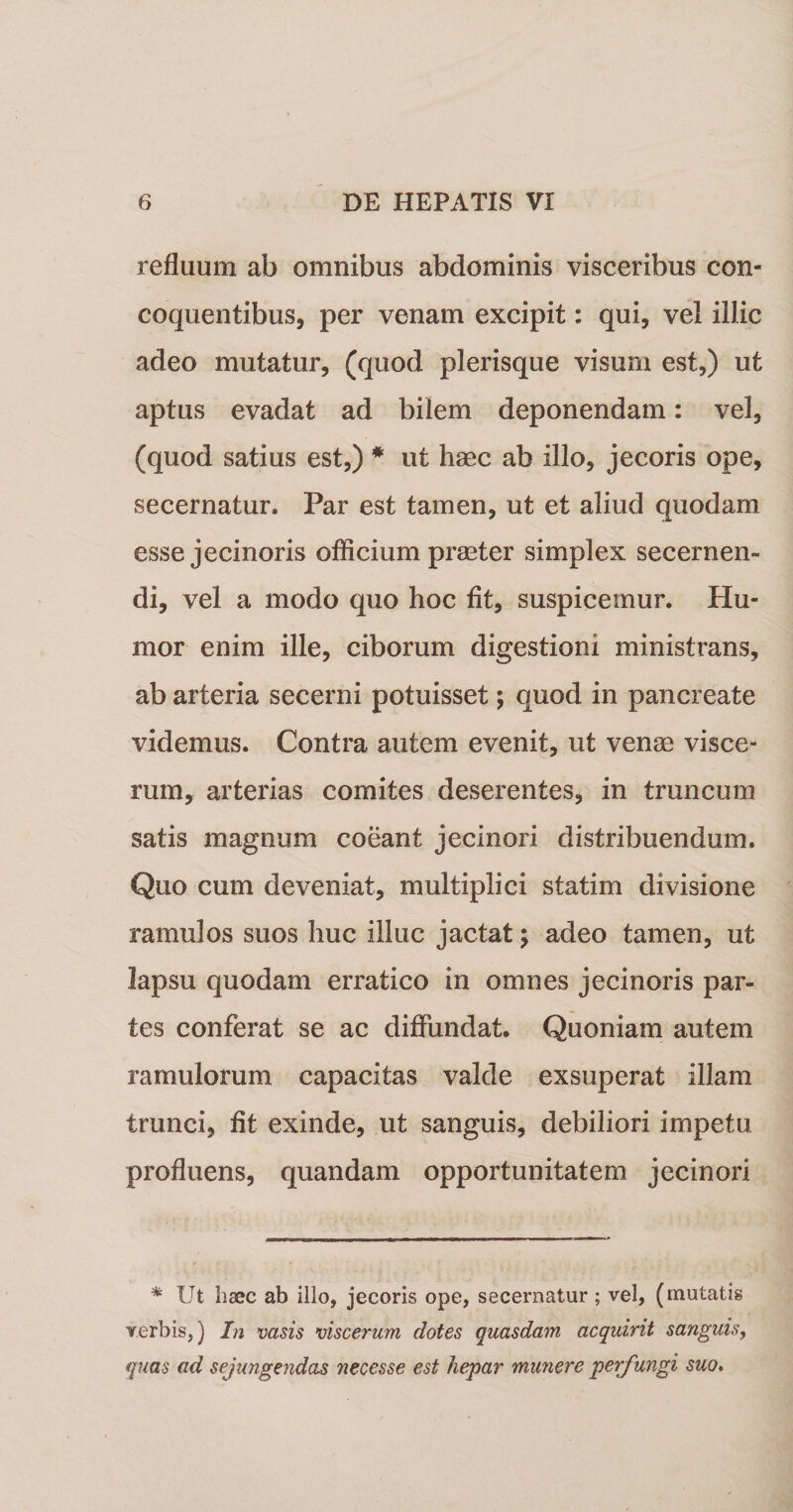 refluum ab omnibus abdominis visceribus con¬ coquentibus, per venam excipit: qui, vel illic adeo mutatur, (quod plerisque visum est,) ut aptus evadat ad bilem deponendam: vel, (quod satius est,) * ut haec ab illo, jecoris ope, secernatur. Par est tamen, ut et aliud quodam esse jecinoris oflicium praeter simplex secernen¬ di, vel a modo quo hoc fit, suspicemur. Hu¬ mor enim ille, ciborum digestioni ministrans, ab arteria secerni potuisset; quod in pancreate videmus. Contra autem evenit, ut venae visce¬ rum, arterias comites deserentes, in truncum satis magnum coeant jecinori distribuendum. Quo cum deveniat, multiplici statim divisione ramulos suos huc illuc jactat; adeo tamen, ut lapsu quodam erratico in omnes jecinoris par¬ tes conferat se ac diffundat. Quoniam autem ramulorum capacitas valde exsuperat illam trunci, fit exinde, ut sanguis, debiliori impetu profluens, quandam opportunitatem jecinori * Ut haec ab illo, jecoris ope, secernatur; vel, (mutatis verbis,) In vasis viscerum dotes quasdam acquirit sanguis, quas ad sejungendas necesse est hepar munere perfungi suo.