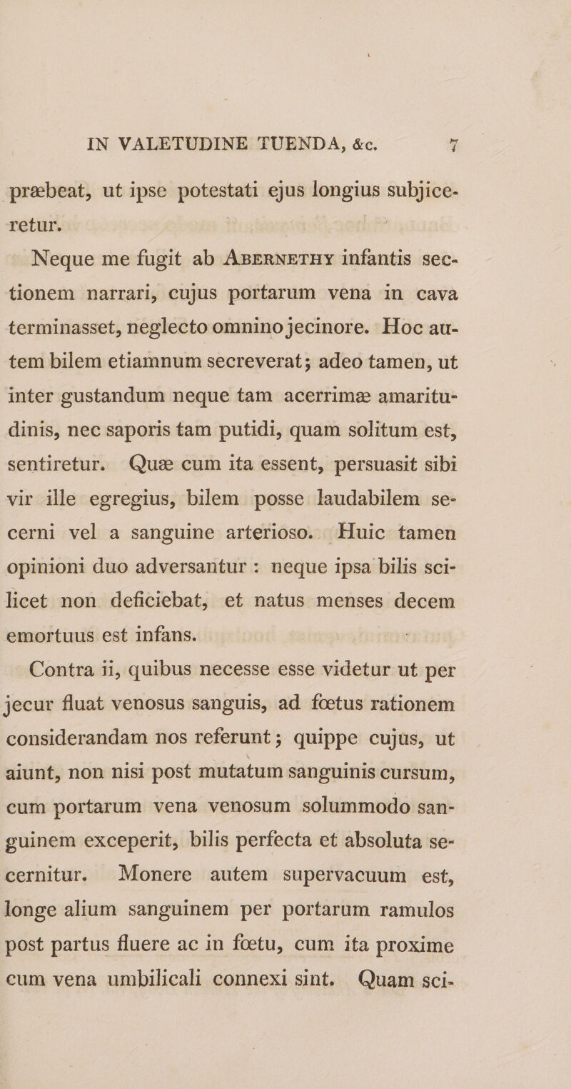 IN VALETUDINE TUENDA, &amp;c. 7 prsebeat, ut ipse potestati ejus longius subjice¬ retur. Neque me fugit ab Abernethy infantis sec¬ tionem narrari, cujus portarum vena in cava terminasset, neglecto omnino jecinore. Hoc au¬ tem bilem etiamnum secreverat; adeo tamen, ut inter gustandum neque tam acerrimas amaritu¬ dinis, nec saporis tam putidi, quam solitum est, sentiretur. Quas cum ita essent, persuasit sibi vir ille egregius, bilem posse laudabilem se¬ cerni vel a sanguine arterioso. Huic tamen opinioni duo adversantur : neque ipsa bilis sci¬ licet non deficiebat, et natus menses decem emortuus est infans. Contra ii, quibus necesse esse videtur ut per jecur fluat venosus sanguis, ad foetus rationem considerandam nos referunt; quippe cujus, ut aiunt, non nisi post mutatum sanguinis cursum, cum portarum vena venosum solummodo san¬ guinem exceperit, bilis perfecta et absoluta se¬ cernitur. Monere autem supervacuum est, longe alium sanguinem per portarum ramulos post partus fluere ac in foetu, cum ita proxime cum vena umbilicali connexi sint. Quam sci-