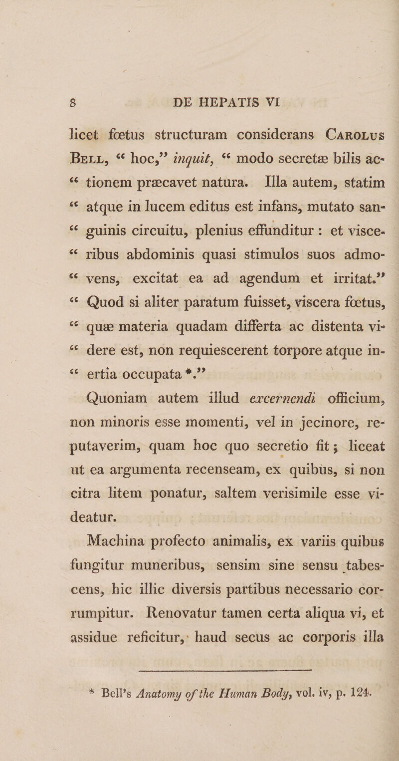 licet foetus structuram considerans Carolus Bell, “ hoc,” inquit, “ modo secretae bilis ac- “ tionem praecavet natura. Illa autem, statim t€ atque in lucem editus est infans, mutato san- “ guinis circuitu, plenius effunditur : et visce- “ ribus abdominis quasi stimulos suos admo- “ vens, excitat ea ad agendum et irritat.” “ Quod si aliter paratum fuisset, viscera foetus, &lt;c quae materia quadam differta ac distenta vi* u dere est, non requiescerent torpore atque in- “ ertia occupata *.” Quoniam autem illud excernendi officium, non minoris esse momenti, vel in jecinore, re¬ putaverim, quam hoc quo secretio fit; liceat ut ea argumenta recenseam, ex quibus, si non citra litem ponatur, saltem verisimile esse vi¬ deatur. Machina profecto animalis, ex variis quibus fungitur muneribus, sensim sine sensu tabes¬ cens, hic illic diversis partibus necessario cor¬ rumpitur. Renovatur tamen certa aliqua vi, et assidue reficitur,' haud secus ac corporis illa * BelPs Anatomy ofthe Human Body9 vol. iv, p. 124.