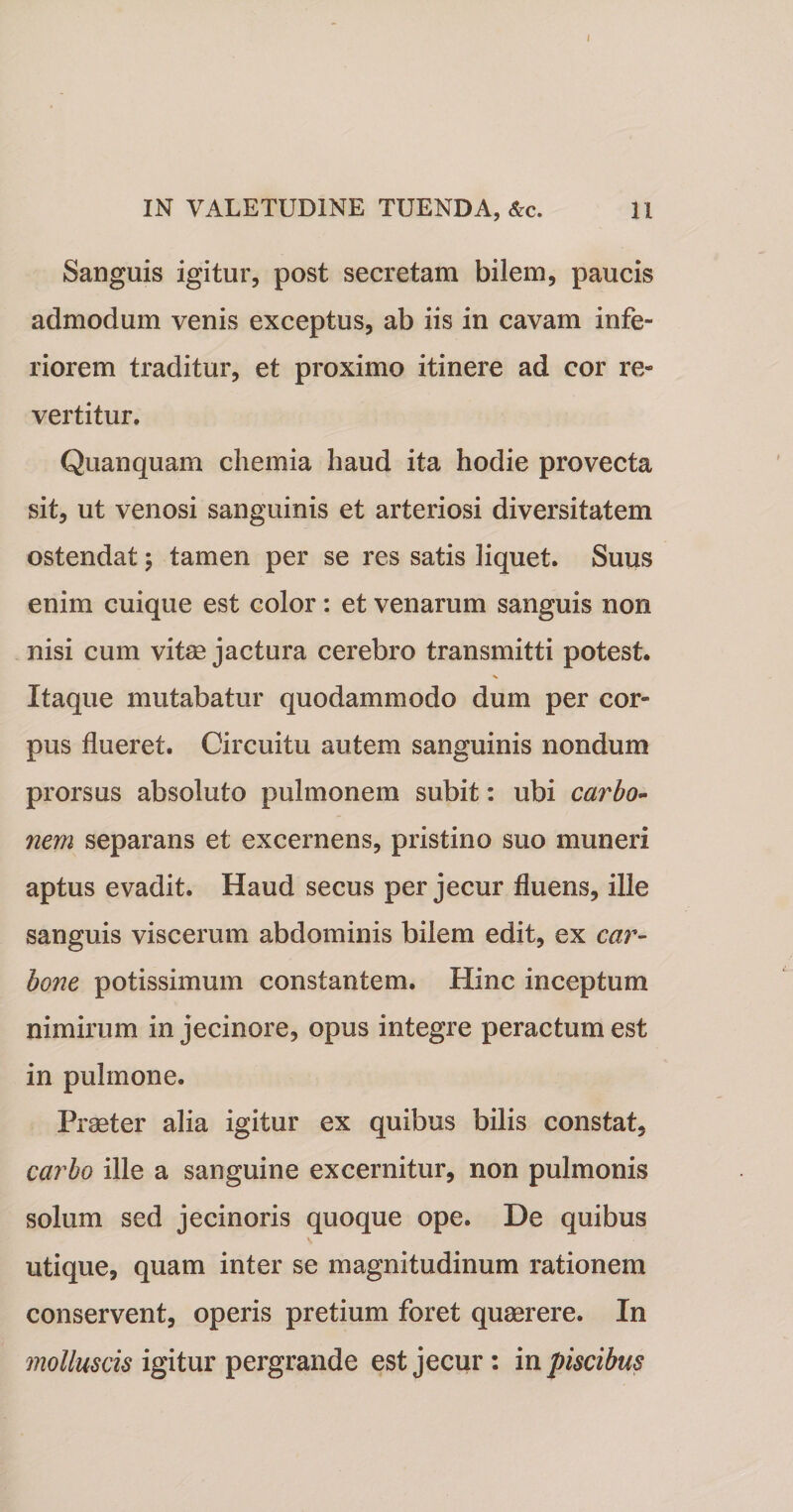 IN VALETUDINE TUENDA, &amp;c. 11 Sanguis igitur, post secretam bilem, paucis admodum venis exceptus, ab iis in cavam infe¬ riorem traditur, et proximo itinere ad cor re¬ vertitur. Quanquam chemia haud ita hodie provecta sit, ut venosi sanguinis et arteriosi diversitatem ostendat; tamen per se res satis liquet. Suus enim cuique est color: et venarum sanguis non nisi cum vitee jactura cerebro transmitti potest. Itaque mutabatur quodammodo dum per cor¬ pus flueret. Circuitu autem sanguinis nondum prorsus absoluto pulmonem subit: ubi carbo¬ nem separans et excernens, pristino suo muneri aptus evadit. Haud secus per jecur fluens, ille sanguis viscerum abdominis bilem edit, ex car¬ bone potissimum constantem. Hinc inceptum nimirum in jecinore, opus integre peractum est in pulmone. Praeter alia igitur ex quibus bilis constat, carbo ille a sanguine excernitur, non pulmonis solum sed jecinoris quoque ope. De quibus utique, quam inter se magnitudinum rationem conservent, operis pretium foret quaerere. In molluscis igitur pergrande est jecur : in piscibus