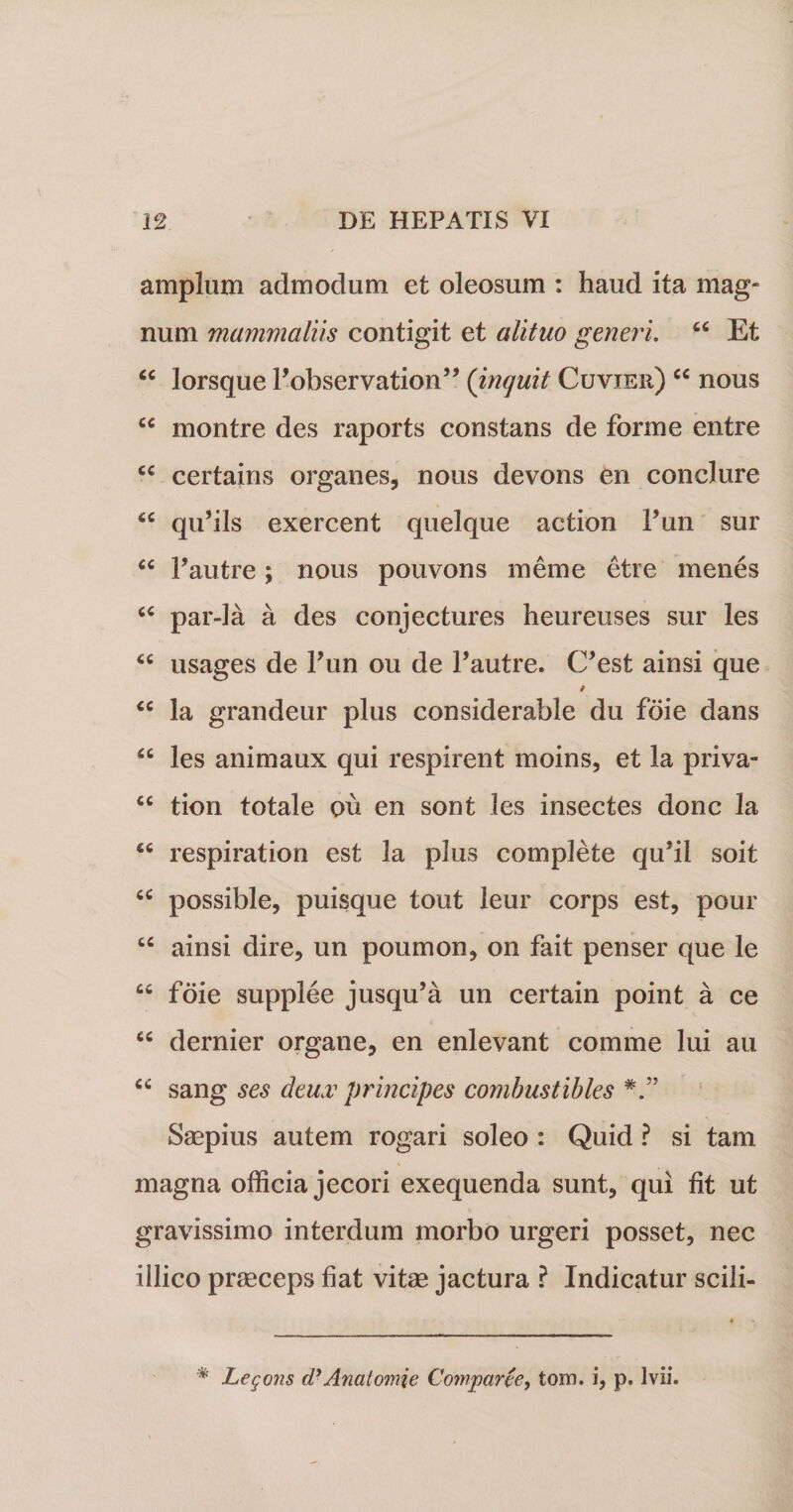 amplum admodum et oleosum : haud ita mag¬ num mammaliis contigit et alituo generi. Et “ lorsque Fobservation” (inquit Cuvier) ec nous u montre des raports constans de forme entre cc certains organes, nous devons en conclure qu’ils exercent quelque action Fun sur tc Fautre ; nous pouvons meme etre menes “ par-la a des conjectures heureuses sur les &lt;c usages de Fun ou de Fautre. C’est ainsi que “ la grandeur plus considerable du foie dans “ les animaux qui respirent moins, et la priva- cc tion totale ou en sont les insectes donc la respiration est la plus complete qu5il soit “ possible, puisque tout leur corps est, pour “ ainsi dire, un poumon, on fait penser que le cc foie supplee jusqu’a un certain point a ce cc dernier orgatie, en enlevant comme lui au cc sang ses deux principes combustibles Saepius autem rogari soleo : Quid ? si tam magna officia jecori exequenda sunt, qui fit ut gravissimo interdum morbo urgeri posset, nec iilico praeceps fiat vitae jactura ? Indicatur scili- % Legans dyAnalomie Comparce, tom. i, p. lvii.