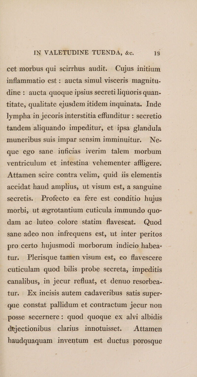 cet morbus qui scirrhus audit. Cujus initium inflammatio est: aucta simul visceris magnitu¬ dine : aucta quoque ipsius secreti liquoris quan¬ titate, qualitate ejusdem itidem inquinata. Inde lympha in jecoris interstitia effunditur : secretio tandem aliquando impeditur, et ipsa glandula muneribus suis impar sensim imminuitur. Ne¬ que ego sane inficias iverim talem morbum ventriculum et intestina vehementer affligere. Attamen scire contra velim, quid iis elementis accidat haud amplius, ut visum est, a sanguine secretis. Profecto ea fere est conditio hujus morbi, ut aegrotantium cuticula immundo quo¬ dam ac luteo colore statim flavescat. Quod sane adeo non infrequens est, ut inter peritos pro certo hujusmodi morborum indicio habea¬ tur. Plerisque tamen visum est, eo flavescere cuticulam quod bilis probe secreta, impeditis canalibus, in jecur refluat, et denuo resorbea¬ tur. Ex incisis autem cadaveribus satis super- que constat pallidum et contractum jecur non posse secernere: quod quoque ex alvi albidis dejectionibus clarius innotuisset. Attamen haudquaquam inventum est ductus porosque