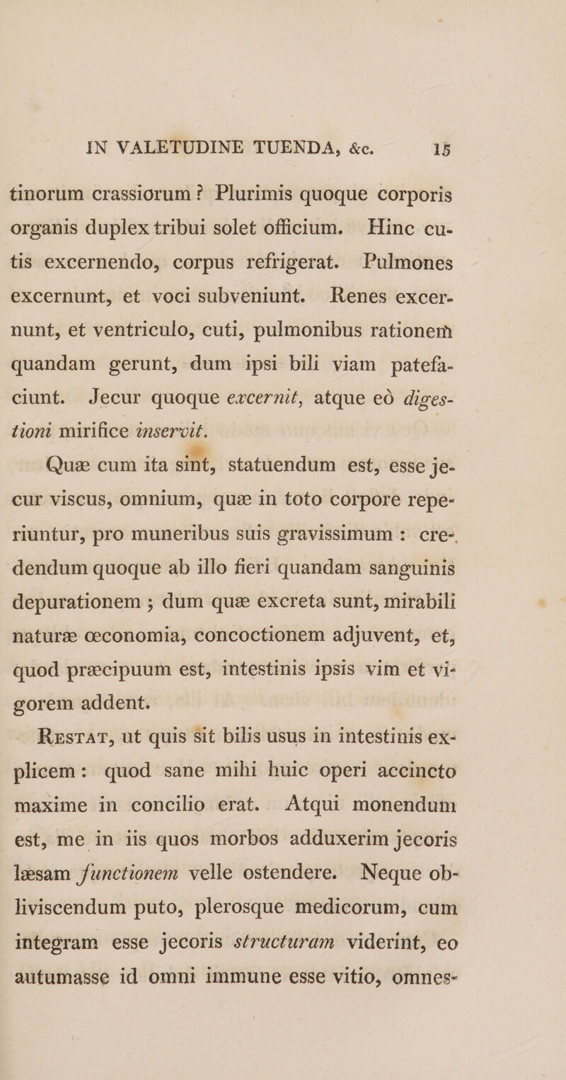 tinorum crassiorum ? Plurimis quoque corporis organis duplex tribui solet officium. Hinc cu¬ tis excernendo, corpus refrigerat. Pulmones excernunt, et voci subveniunt. Renes excer¬ nunt, et ventriculo, cuti, pulmonibus rationem quandam gerunt, dum ipsi bili viam patefa¬ ciunt. Jecur quoque excernit, atque eo diges¬ tioni mirifice inservit. Quae cum ita sint, statuendum est, esse je¬ cur viscus, omnium, quae in toto corpore repe- riuntur, pro muneribus suis gravissimum : cre¬ dendum quoque ab illo fieri quandam sanguinis depurationem ; dum quae excreta sunt, mirabili naturae oeconomia, concoctionem adjuvent, et, quod praecipuum est, intestinis ipsis vim et vi¬ gorem addent. Restat, ut quis sit bilis usus in intestinis ex¬ plicem : quod sane mihi huic operi accincto maxime in concilio erat. Atqui monendum est, me in iis quos morbos adduxerim jecoris laesam junctionem velle ostendere. Neque ob¬ liviscendum puto, plerosque medicorum, cum integram esse jecoris structuram viderint, eo autumasse id omni immune esse vitio, omnes-