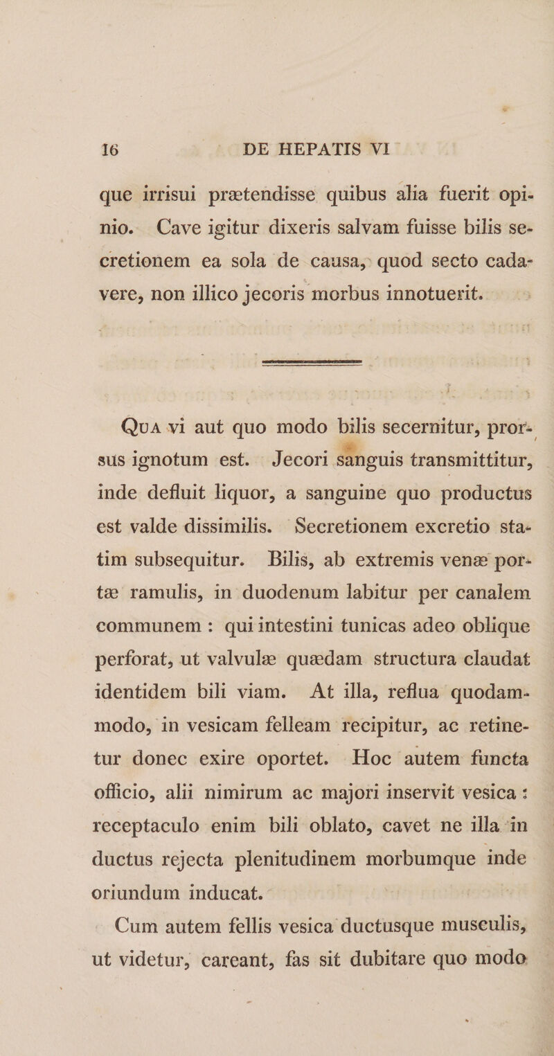 que irrisui praetendisse quibus alia fuerit opi¬ nio. Cave igitur dixeris salvam fuisse bilis se¬ cretionem ea sola de causa, quod secto cada¬ vere, non illico jecoris morbus innotuerit Qua vi aut quo modo bilis secernitur, pror¬ sus ignotum est. Jecori sanguis transmittitur, inde defluit liquor, a sanguine quo productus est valde dissimilis. Secretionem excretio sta- tim subsequitur. Bilis, ab extremis venae por¬ tae ramulis, in duodenum labitur per canalem communem : qui intestini tunicas adeo oblique perforat, ut valvulge quaedam structura claudat identidem bili viam. At illa, reflua quodam¬ modo, in vesicam felleam recipitur, ac retine¬ tur donec exire oportet. Hoc autem functa officio, alii nimirum ac majori inservit vesica: receptaculo enim bili oblato, cavet ne illa in ductus rejecta plenitudinem morbumque inde oriundum inducat. Cum autem fellis vesica ductusque musculis, ut videtur, careant, fas sit dubitare quo modo