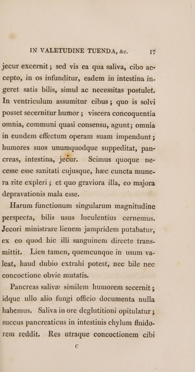 jecur excernit; sed vis ea qua saliva, cibo ac¬ cepto, in os infunditur, eadem in intestina in¬ geret satis bilis, simul ac necessitas postulet. In ventriculum assumitur cibus; quo is solvi posset secernitur humor; viscera concoquentia omnia, communi quasi consensu, agunt; omnia in eundem effectum operam suam impendunt; humores suos unumquodque suppeditat, pan¬ creas, intestina, jecur. Scimus quoque ne- cesse esse sanitati cujusque, haec cuncta mune¬ ra rite expleri; et quo graviora illa, eo majora depravationis mala esse. Harum functionum singularum magnitudine perspecta, bilis usus luculentius cernemus. Jecori ministrare lienem jampridem putabatur, ex eo quod hic illi sanguinem directe trans¬ mittit. Lien tamen, quemcunque in usum va¬ leat, haud dubio extrahi potest, nec bile nec concoctione obvie mutatis. Pancreas salivas similem humorem secernit; idque ullo alio fungi officio documenta nulla habemus. Saliva in ore deglutitioni opitulatur; succus pancreaticus in intestinis chylum fluido- rem reddit. Res utraque concoctionem cibi c