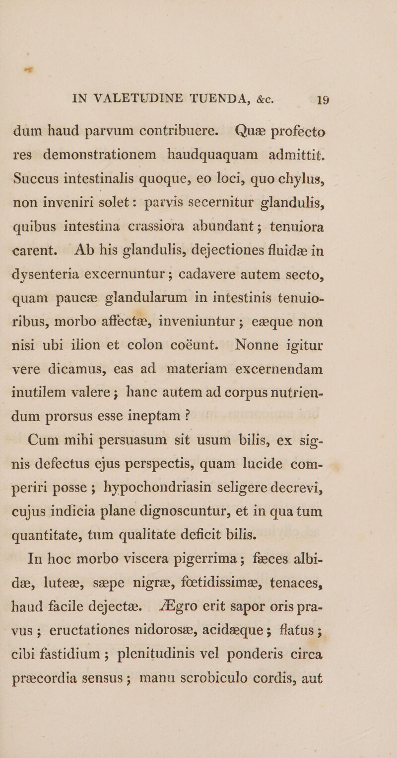dum haud parvum contribuere. Quae profecto res demonstrationem haudquaquam admittit. Succus intestinalis quoque, eo loci, quo chylus, non inveniri solet: parvis secernitur glandulis, quibus intestina crassiora abundant; tenuiora carent. Ab his glandulis, dejectiones fluidae in dysenteria excernuntur; cadavere autem secto, quam paucae glandularum in intestinis tenuio¬ ribus, morbo affectae, inveniuntur; eaeque non nisi ubi ilion et colon coeunt. Nonne igitur vere dicamus, eas ad materiam excernendam inutilem valere; hanc autem ad corpus nutrien¬ dum prorsus esse ineptam ? Cum mihi persuasum sit usum bilis, ex sig¬ nis defectus ejus perspectis, quam lucide com¬ periri posse ; hypochondriasin seligere decrevi, cujus indicia plane dignoscuntur, et in qua tum quantitate, tum qualitate deficit bilis. In hoc morbo viscera pigerrima; faeces albi¬ dae, luteae, saepe nigrae, foetidissimae, tenaces, haud facile dejectae. iEgro erit sapor oris pra¬ vus ; eructationes nidorosae, acidaeque; flatus; cibi fastidium ; plenitudinis vel ponderis circa praecordia sensus; manu scrobiculo cordis, aut