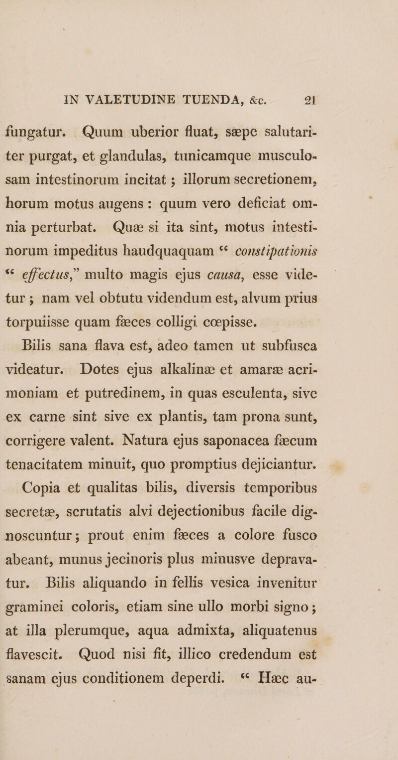 fungatur. Quum uberior fluat, saepe salutari¬ ter purgat, et glandulas, tunicamque musculo¬ sam intestinorum incitat; illorum secretionem, horum motus augens : quum vero deficiat om¬ nia perturbat. Quae si ita sint, motus intesti¬ norum impeditus haudquaquam cc constipationis effectus” multo magis ejus causa, esse vide¬ tur ; nam vel obtutu videndum est, alvum prius torpuiisse quam feces colligi coepisse. Bilis sana flava est, adeo tamen ut subfusca videatur. Dotes ejus alkalinae et amarae acri¬ moniam et putredinem, in quas esculenta, sive ex carne sint sive ex plantis, tam prona sunt, corrigere valent. Natura ejus saponacea fecum tenacitatem minuit, quo promptius dejiciantur. Copia et qualitas bilis, diversis temporibus secretae, scrutatis alvi dejectionibus facile dig¬ noscuntur; prout enim feces a colore fusco abeant, munus jecinoris plus minusve deprava¬ tur. Bilis aliquando in fellis vesica invenitur graminei coloris, etiam sine ullo morbi signo; at illa plerumque, aqua admixta, aliquatenus flavescit. Quod nisi fit, illico credendum est sanam ejus conditionem deperdi. &lt;c Haec au-