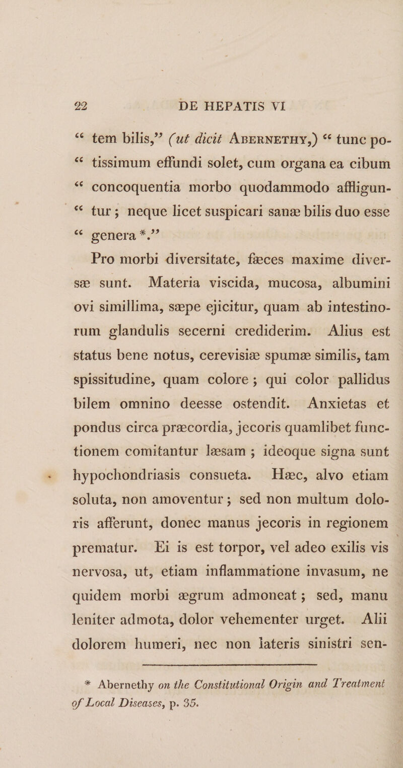 “ tem bilis,” (ut dicit Abernethy,) cc tunc po- “ tissimum effundi solet, cum organa ea cibum &lt;c concoquentia morbo quodammodo affligun- €C tur; neque licet suspicari sanae bilis duo esse “ genera Pro morbi diversitate, faeces maxime diver¬ sae sunt. Materia viscida, mucosa, albumini ovi simillima, saepe ejicitur, quam ab intestino¬ rum glandulis secerni crediderim. Alius est status bene notus, cerevisiae spumae similis, tam spissitudine, quam colore ; qui color pallidus bilem omnino deesse ostendit. Anxietas et pondus circa praecordia, jecoris quamlibet func¬ tionem comitantur laesam ; ideoque signa sunt hypochondriasis consueta. Haec, alvo etiam soluta, non amoventur ; sed non multum dolo¬ ris afferunt, donec manus jecoris in regionem prematur. Ei is est torpor, vel adeo exilis vis nervosa, ut, etiam inflammatione invasum, ne quidem morbi aegrum admoneat 5 sed, manu leniter admota, dolor vehementer urget. Alii dolorem humeri, nec non lateris sinistri sen- * Abernethy on ihe Constitutional Origin and Treatment of Local Diseases, p. 35.