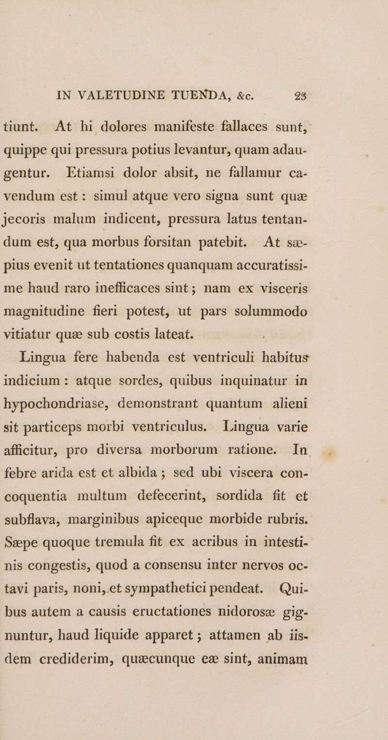 tiunt. At hi dolores manifeste fallaces sunt, quippe qui pressura potius levantur, quam adau¬ gentur. Etiamsi dolor absit, ne fallamur ca¬ vendum est: simul atque vero signa sunt quae jecoris malum indicent, pressura latus tentan- dum est, qua morbus forsitan patebit. At sae¬ pius evenit ut tentationes quanquam accuratissi¬ me haud raro inefficaces sint; nam ex visceris magnitudine heri potest, ut pars solummodo vitiatur quae sub costis lateat. Lingua fere habenda est ventriculi habitus- indicium : atque sordes, quibus inquinatur in hypochondriase, demonstrant quantum alieni sit particeps morbi ventriculus. Lingua varie afficitur, pro diversa morborum ratione. In febre arida est et albida ; sed ubi viscera con¬ coquentia multum defecerint, sordida fit et subflava, marginibus apiceque morbide rubris. Saepe quoque tremula fit ex acribus in intesti¬ nis congestis, quod a consensu inter nervos oc¬ tavi paris, noni, et sympathetici pendeat. Qui¬ bus autem a causis eructationes nidorosae gig¬ nuntur, haud liquide apparet; attamen ab iis¬ dem crediderim, quaecunque eae sint, animam