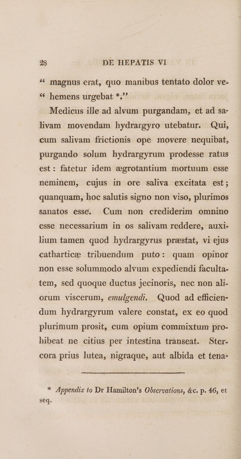 “ magnus erat, quo manibus tentato dolor ve» “ hemens urgebat V* Medicus ille ad alvum purgandam, et ad sa¬ livam movendam hydrargyro utebatur. Qui, cum salivam frictionis ope movere nequibat, purgando solum hydrargyrum prodesse ratus est: fatetur idem aegrotantium mortuum esse neminem, cujus in ore saliva excitata est; quanquam, hoc salutis signo non viso, plurimos sanatos esse. Cum non crediderim omnino esse necessarium in os salivam reddere, auxi¬ lium tamen quod hydrargyrus praestat, vi ejus cathartic^ tribuendum puto: quam opinor non esse solummodo alvum expediendi faculta¬ tem, sed quoque ductus jecinoris, nec non ali¬ orum viscerum, emulgendi\ Quod ad efficien¬ dum hydrargyrum valere constat, ex eo quod plurimum prosit, cum opium commixtum pro¬ hibeat ne citius per intestina transeat. Ster¬ cora prius lutea, nigraque, aut albida et tena- * Appendix to Dr Hamiltorfs Observations, $c. p. 46, et seq.