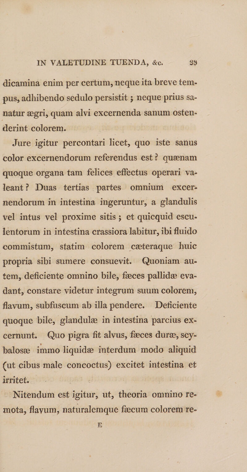 dicamina enim per certum, neque ita breve tem¬ pus, adhibendo sedulo persistit $ neque prius sa¬ natur aegri, quam alvi excernenda sanum osten- f derint colorem. Jure igitur percontari licet, quo iste sanus color excernendorum referendus est ? quaenam quoque organa tam felices effectus operari va¬ leant ? Duas tertias partes omnium excer¬ nendorum in intestina ingeruntur, a glandulis vel intus vel proxime sitis ; et quicquid escu¬ lentorum in intestina crassiora Iabitur, ibi fluido commistum, statim colorem caeteraque huic propria sibi sumere consuevit. Quoniam au¬ tem, deficiente omnino bile, feces pallidae eva¬ dant, constare videtur integrum suum colorem, flavum, subfuscum ab illa pendere. Deliciente quoque bile, glandulae in intestina parcius ex¬ cernunt. Quo pigra fit alvus, feces durae, scy» * balosae immo liquidae interdum modo aliquid (ut cibus male concoctus) excitet intestina et irritet. Nitendum est igitur, ut, theoria omnino re¬ mota, flavum, naturalemque fecum colorem re- E