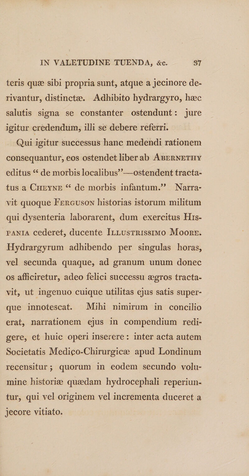 teris quae sibi propria sunt, atque a jecinore de¬ rivantur, distinctae. Adhibito hydrargyro, haec salutis signa se constanter ostendunt: jure igitur credendum, illi se debere referri. Qui igitur successus hanc medendi rationem consequantur, eos ostendet liber ab Abernethy editus &lt;c de morbis localibus”—ostendent tracta¬ tus a Cheyne “ de morbis infantum.” Narra¬ vit quoque Ferguson historias istorum militum qui dysenteria laborarent, dum exercitus His¬ pania cederet, ducente Illustrissimo Moore. Hydrargyrum adhibendo per singulas horas, vel secunda quaque, ad granum unum donec os afficiretur, adeo felici successu aegros tracta¬ vit, ut ingenuo cuique utilitas ejus satis super- que innotescat. Mihi nimirum in concilio erat, narrationem ejus in compendium redi¬ gere, et huic operi inserere : inter acta autem Societatis Medico-Chirurgicae apud Londinum recensitur; quorum in eodem secundo volu¬ mine historiae quaedam hydrocephali reperiun- tur, qui vel originem vel incrementa duceret a jecore vitiato.