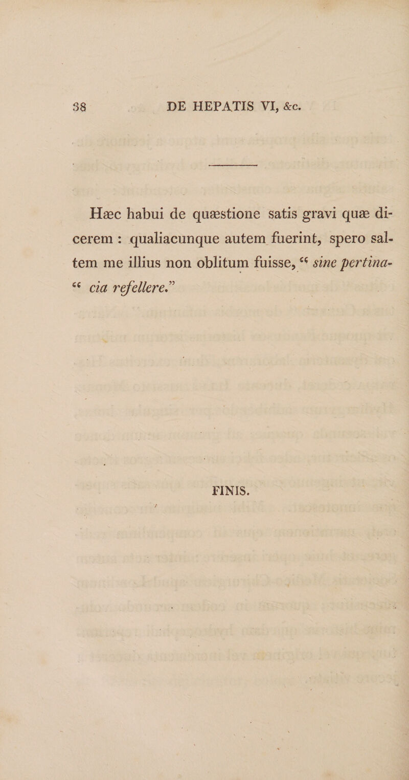 Haec habui de quaestione satis gravi quae di¬ cerem : qualiacunque autem fuerint, spero sal¬ tem me illius non oblitum fuisse,sine pertina- cia refellere” FINIS.