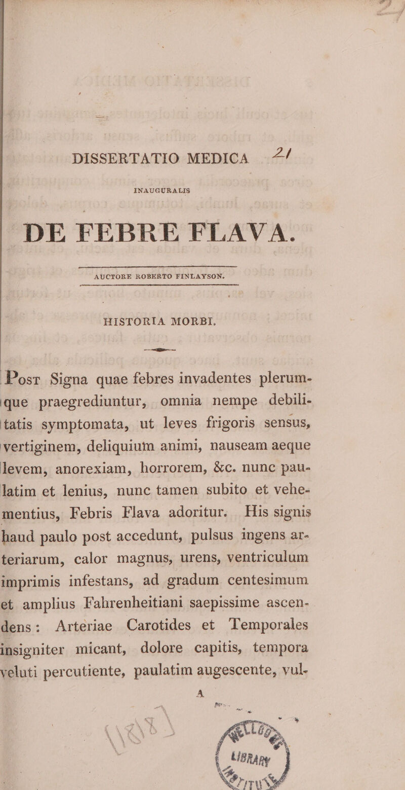 INAUGURA LIS DE FEBRE FLAVA. AUCTORE ROBERTO FINLAYSON. HISTORIA MORBI Post Signa quae febres invadentes plerum- que praegrediuntur, omnia nempe debili¬ tatis symptomata, ut leves frigoris sensus, vertiginem, deliquium animi, nauseam aeque levem, anorexiam, horrorem, &amp;c. nunc pau- latim et lenius, nunc tamen subito et vehe¬ mentius, Febris Flava adoritur. His signis haud paulo post accedunt, pulsus ingens ar¬ teriarum, calor magnus, urens, ventriculum imprimis infestans, ad gradum centesimum et amplius Fahrenheitiani saepissime ascen¬ dens : Arteriae Carotides et Temporales insigniter micant, dolore capitis, tempora veluti percutiente, paulatim augescente, vul- A