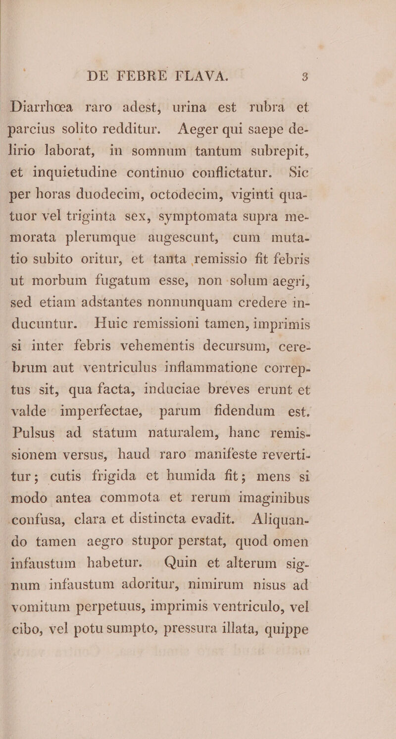 Diarrhoea raro adest, urina est rubra et parcius solito redditur. Aeger qui saepe de¬ lirio laborat, in somnum tantum subrepit, et inquietudine continuo conflictatur. Sic per horas duodecim, octodecim, viginti qua- tuor vel triginta sex, symptomata supra me¬ morata plerumque augescunt, cum muta¬ tio subito oritur, et tanta ^remissio fit febris ut morbum fugatum esse, non solum aegri, sed etiam adstantes nonnunquam credere in¬ ducuntur. Huic remissioni tamen, imprimis si inter febris vehementis decursum, cere¬ brum aut ventriculus inflammatione correp¬ tus sit, qua facta, induciae breves erunt et valde imperfectae, parum fidendum est. Pulsus ad statum naturalem, hanc remis¬ sionem versus, haud raro manifeste reverti¬ tur ; cutis frigida et humida fit; mens si modo antea commota et rerum imaginibus confusa, clara et distincta evadit. Aliquan¬ do tamen aegro stupor perstat, quod omen infaustum habetur. Quin et alterum sig¬ num infaustum adoritur, nimirum nisus ad vomitum perpetuus, imprimis ventriculo, vel cibo, vel potu sumpto, pressura illata, quippe