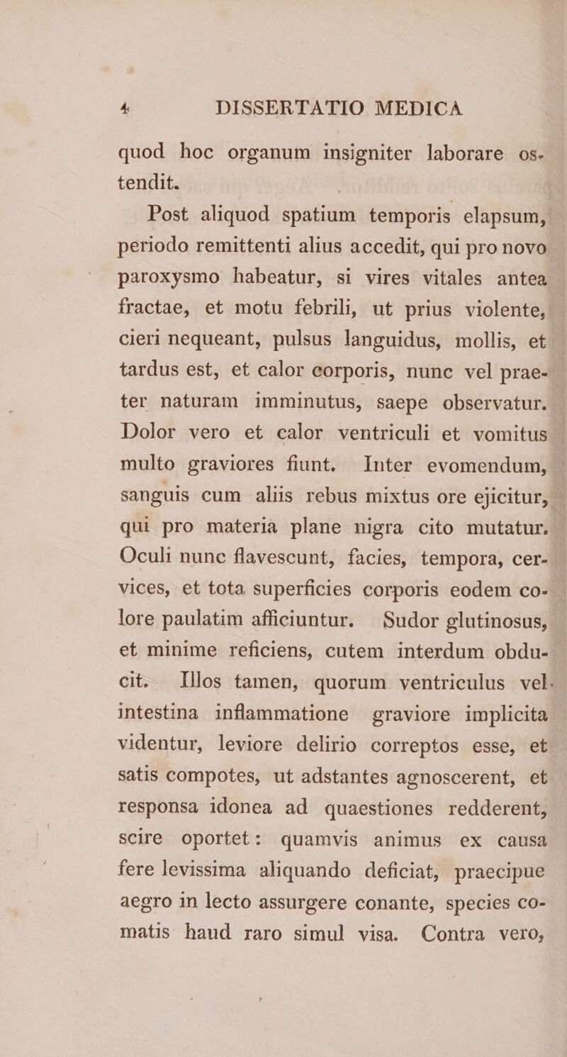 quod hoc organum insigniter laborare os¬ tendit. Post aliquod spatium temporis elapsum, periodo remittenti alius accedit, qui pro novo paroxysmo habeatur, si vires vitales antea fractae, et motu febrili, ut prius violente, cieri nequeant, pulsus languidus, mollis, et tardus est, et calor corporis, nunc vel prae¬ ter naturam imminutus, saepe observatur. Dolor vero et calor ventriculi et vomitus multo graviores fiunt. Inter evomendum, sanguis cum aliis rebus mixtus ore ejicitur, qui pro materia plane nigra cito mutatur. Oculi nunc flavescunt, facies, tempora, cer¬ vices, et tota superficies corporis eodem co¬ lore paulatim afficiuntur. Sudor glutinosus, et minime reficiens, cutem interdum obdu¬ cit. Illos tamen, quorum ventriculus veh intestina inflammatione graviore implicita videntur, leviore delirio correptos esse, et satis compotes, ut adstantes agnoscerent, et responsa idonea ad quaestiones redderent, scire oportet: quamvis animus ex causa fere levissima aliquando deficiat, praecipue aegro in lecto assurgere conante, species co¬ matis haud raro simul visa. Contra vero,