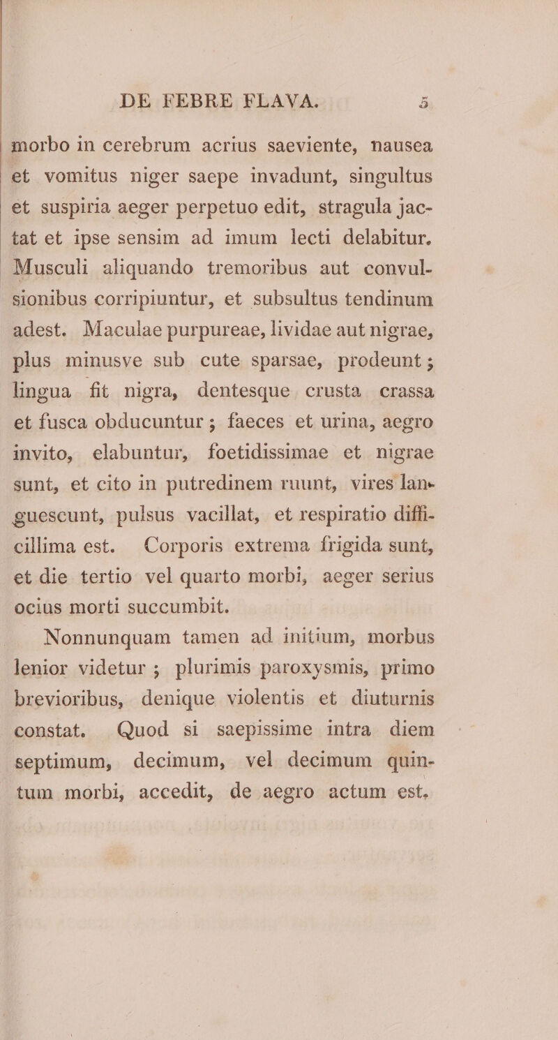 I morbo in cerebrum acrius saeviente, nausea : et vomitus niger saepe invadunt, singultus ! et suspiria aeger perpetuo edit, stragula jac¬ tat et ipse sensim ad imum lecti delabitur. Musculi aliquando tremoribus aut convul¬ sionibus corripiuntur, et subsultus tendinum adest. Maculae purpureae, lividae aut nigrae, plus minusve sub cute sparsae, prodeunt; lingua fit nigra, dentesque crusta crassa et fusca obducuntur ; faeces et urina, aegro invito, elabuntur, foetidissimae et nigrae sunt, et cito in putredinem ruunt, vires lan*- guescunt, pulsus vacillat, et respiratio diffi¬ cillima est. Corporis extrema frigida sunt, et die tertio vel quarto morbi, aeger serius ocius morti succumbit. Nonnunquam tamen ad initium, morbus lenior videtur j plurimis paroxysmis, primo brevioribus, denique violentis et diuturnis constat. Quod si saepissime intra diem septimum, decimum, vel decimum quin¬ tum morbi, accedit, de aegro actum est.