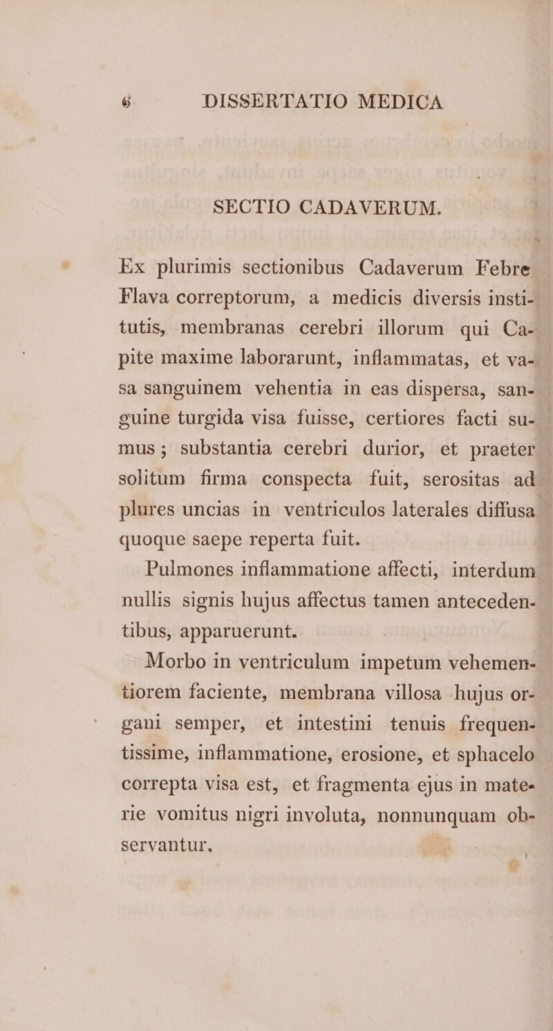 SECTIO CADAVERUM. Ex plurimis sectionibus Cadaverum Febre Flava correptorum, a medicis diversis insti¬ tutis, membranas cerebri illorum qui Ca¬ pite maxime laborarunt, inflammatas, et va¬ sa sanguinem vehentia in eas dispersa, san¬ guine turgida visa fuisse, certiores facti su¬ mus ; substantia cerebri durior, et praeter solitum firma conspecta fuit, serositas ad plures uncias in ventriculos laterales diffusa quoque saepe reperta fuit. Pulmones inflammatione affecti, interdum nullis signis hujus affectus tamen anteceden¬ tibus, apparuerunt. Morbo in ventriculum impetum vehemen- tiorem faciente, membrana villosa hujus or¬ gani semper, et intestini tenuis frequen¬ tissime, inflammatione, erosione, et sphacelo correpta visa est, et fragmenta ejus in mate¬ rie vomitus nigri involuta, nonnunquam ob¬ servantur. I