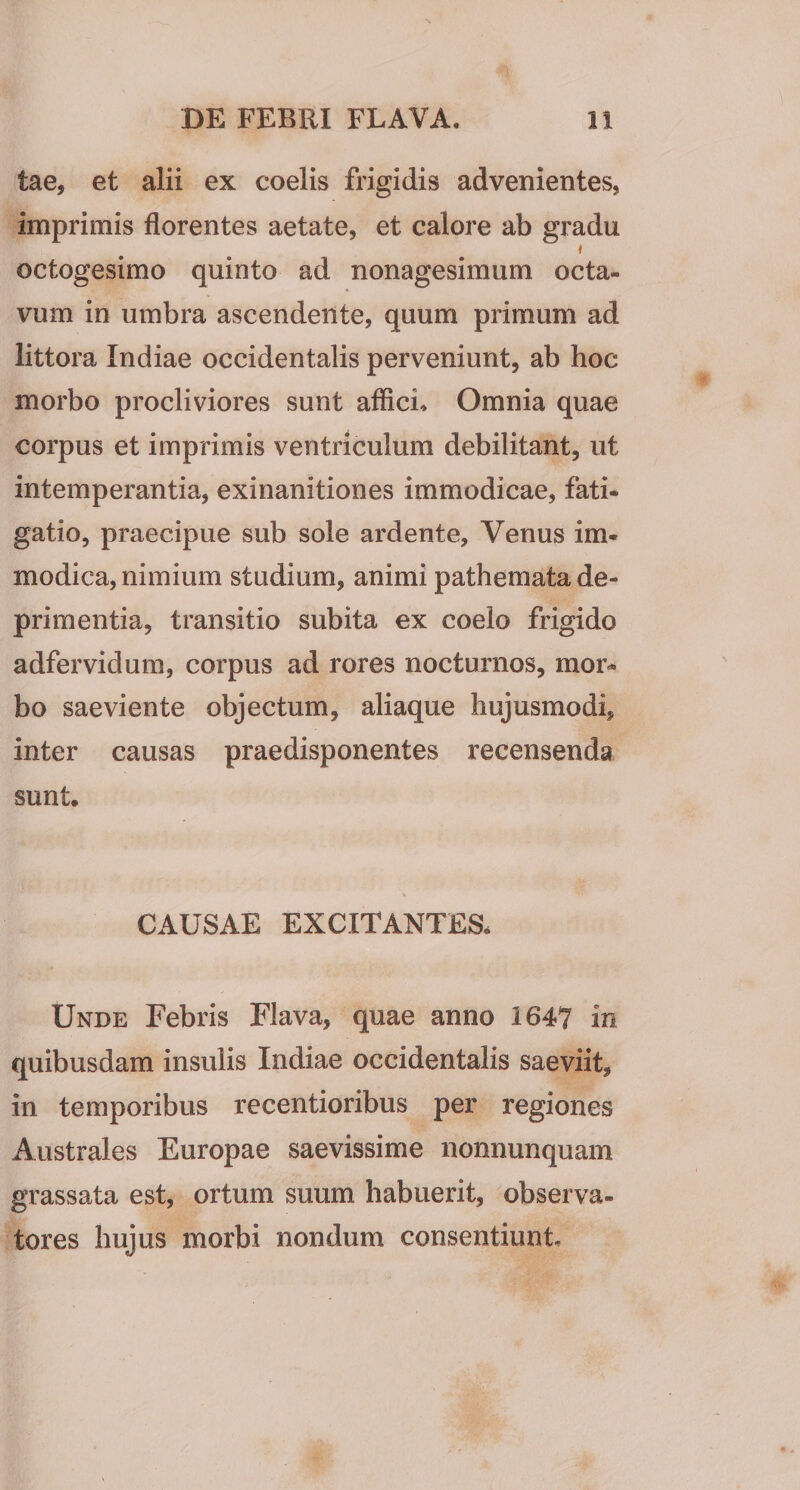 tae, et alii ex coelis frigidis advenientes, imprimis florentes aetate, et calore ab gradu t octogesimo quinto ad nonagesimum octa¬ vum in umbra ascendente, quum primum ad littora Indiae occidentalis perveniunt, ab hoc morbo procliviores sunt afficio» Omnia quae corpus et imprimis ventriculum debilitant, ut intemperantia, exinanitiones immodicae, fati¬ gatio, praecipue sub sole ardente, Venus im¬ modica, nimium studium, animi pathemata de¬ primentia, transitio subita ex coelo frigido adfervidum, corpus ad rores nocturnos, mor¬ bo saeviente objectum, aliaque hujusmodi, inter causas praedisponentes recensenda sunt. CAUSAE EXCITANTES. Unde Febris Flava, quae anno 1647 in quibusdam insulis Indiae occidentalis saeviit, in temporibus recentioribus per regiones Australes Europae saevissime nonnunquam grassata est, ortum suum habuerit, observa¬ tores hujus morbi nondum consentiunt.