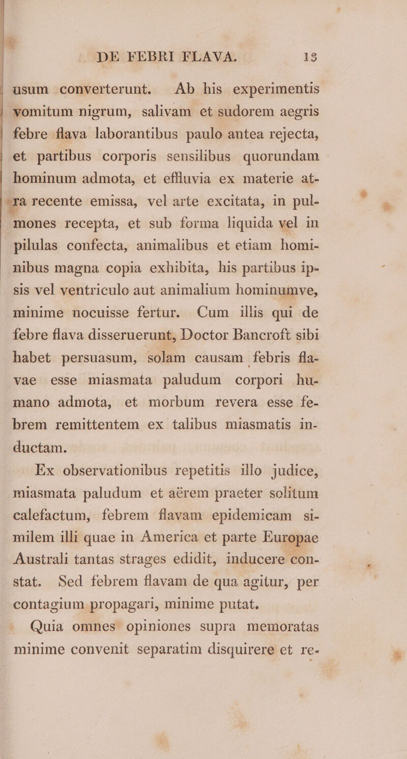 usum converterunt. Ab his experimentis vomitum nigrum, salivam et sudorem aegris febre flava laborantibus paulo antea rejecta, et partibus corporis sensilibus quorundam hominum admota, et effluvia ex materie at¬ ra recente emissa, vel arte excitata, in pul¬ mones recepta, et sub forma liquida vel in pilulas confecta, animalibus et etiam homi¬ nibus magna copia exhibita, his partibus ip^ sis vel ventriculo aut animalium hominumve, minime nocuisse fertur. Cum iliis qui de febre flava disseruerunt, Doctor Bancroft sibi habet persuasum, solam causam febris fla¬ vae esse miasmata paludum corpori hu¬ mano admota, et morbum revera esse fe¬ brem remittentem ex talibus miasmatis in¬ ductam. Ex observationibus repetitis illo judice, miasmata paludum et affl’em praeter solitum calefactum, febrem flavam epidemicam si¬ milem illi quae in America et parte Europae Australi tantas strages edidit, inducere con¬ stat. Sed febrem flavam de qua agitur, per contagium propagari, minime putat. Quia omnes opiniones supra memoratas minime convenit separarim disquirere et re-