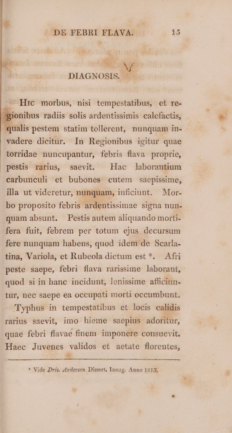 DIAGNOSIS. Hic morbus, nisi tempestatibus, et re¬ gionibus radiis solis ardentissimis calefactis, qualis pestem statim tollerent, nunquam in¬ vadere dicitur. In Regionibus igitur quae torridae nuncupantur, febris flava proprie, pestis rarius, saevit. Hac laborantium carbunculi et bubones cutem saepissime, illa ut videretur, nunquam, inficiunt. Mor¬ bo proposito febris ardentissimae signa nun¬ quam absunt. Pestis autem aliquando morti¬ fera fuit, febrem per totum ejus decursum fere nunquam habens, quod idem de Scarla¬ tina, Variola, et Rubeola dictum est Afri peste saepe, febri flava rarissime laborant, ' quod si in hanc incidunt, lenissime afficiun¬ tur, nec saepe ea occupati morti occumbunt. Typhus in tempestatibus et locis calidis rarius saevit, imo hieme saepius adoritur, quae febri flavae finem imponere consuevit. Haec Juvenes validos et aetate florentes. Vide I)ns, Andermi Dissert, Inaug. Anno ISKI.
