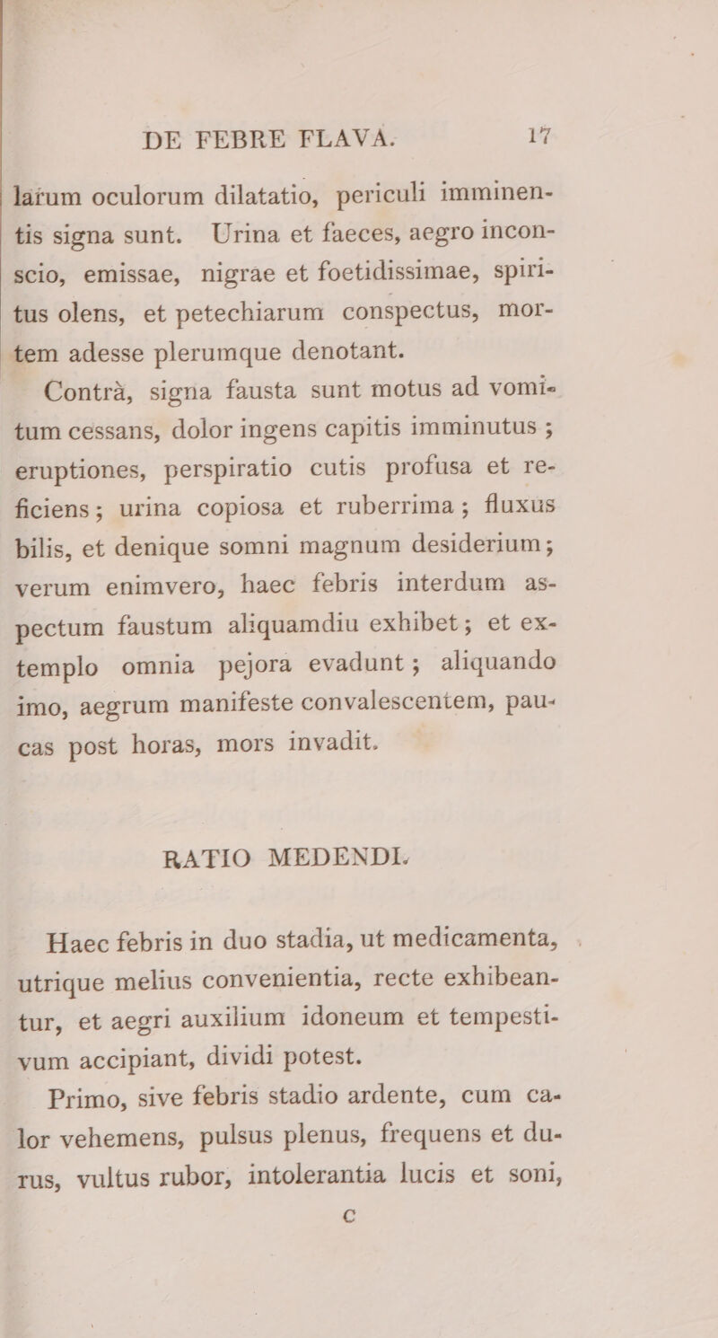 larum oculorum dilatatio, periculi imminen¬ tis signa sunt. Urina et faeces, aegro incon- scio, emissae, nigrae et foetidissimae, spiri¬ tus olens, et petechiarum conspectus, mor¬ tem adesse plerumque denotant. Contra, signa fausta sunt motus ad vomi¬ tum cessans, dolor ingens capitis imminutus ; eruptiones, perspiratio cutis profusa et re¬ ficiens ; urina copiosa et ruberrima ; fluxus bilis, et denique somni magnum desiderium; verum enimvero, haec febris interdum as¬ pectum faustum aliquamdiu exhibet; et ex¬ templo omnia pejora evadunt; aliquando imo, aegrum manifeste convalescentem, pau¬ cas post horas, mors invadit. RATIO MEDENDI. Haec febris in duo stadia, ut medicamenta, utrique melius convenientia, recte exhibean¬ tur, et aegri auxilium idoneum et tempesti¬ vum accipiant, dividi potest. Primo, sive febris stadio ardente, cum ca¬ lor vehemens, pulsus plenus, frequens et du¬ rus, vultus rubor, intolerantia lucis et soni, c