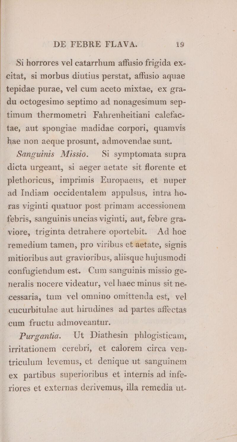 Si horrores vel catarrhum affusio frigida ex¬ citat, si morbus diutius perstat, affusio aqiiae tepidae purae, vel cum aceto mixtae, ex gra¬ du octogesimo septimo ad nonagesimum sep¬ timum thermometri Fahrenheitiani calefac¬ tae, aut spongiae madidae corpori, quamvis hae non aeque prosunt, admovendae sunt. Sanguinis Missio, Si symptomata supra dicta urgeant, si aeger aetate sit florente et plethoricus, imprimis Europaeus, et nuper ad Indiam occidentalem appulsus, intra ho¬ ras viginti quatuor post primam accessionem febris, sanguinis uncias viginti, aut, febre gra¬ viore, triginta detrahere oportebit. Ad hoc remedium tamen, pro viribus et aetate, signis mitioribus aut gravioribus, aliisque hujusmodi confugiendum est. Cum sanguinis missio ge¬ neralis nocere videatur, vel haec minus sit ne¬ cessaria, tum vel omnino omittenda est, vel cucurbitulae aut hirudines ad partes affectas cum fructu admoveantur. Furgantia, Ut Diathesin phlogisticam, irritationem cerebri, et calorem circa ven¬ triculum levemus, et denique ut sanguinem ex partibus superioribus et internis ad infe¬ riores et externas derivemus, illa remedia ut-