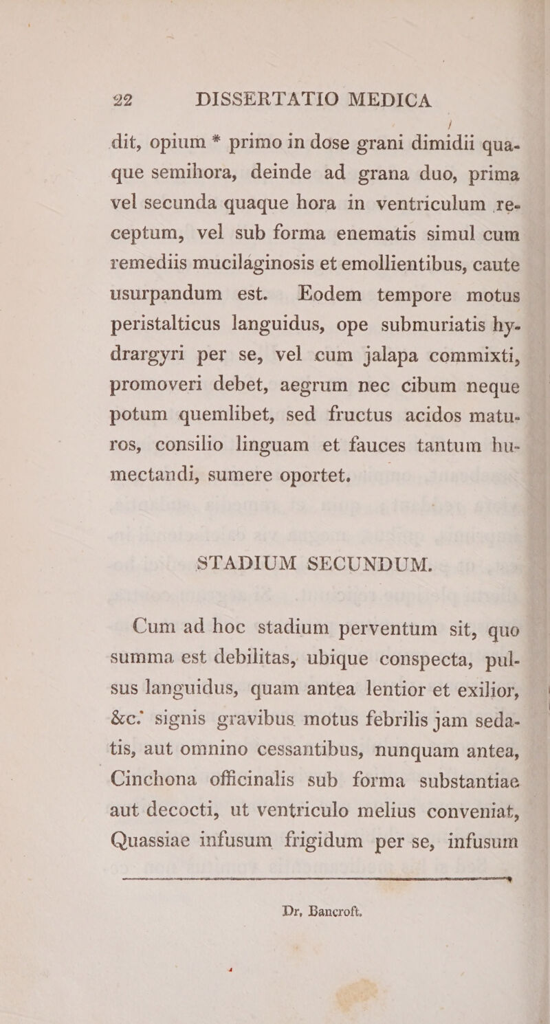 / dit, opium * primo in dose grani dimidii qua¬ que semihora, deinde ad grana duo, prima vel secunda quaque hora in ventriculum re¬ ceptum, vel sub forma enematis simul cum remediis mucilaginosis et emollientibus, caute usurpandum est. Eodem tempore motus peristalticus languidus, ope submuriatis hy- drargyri per se, vel cum jalapa commixti, promoveri debet, aegrum nec cibum neque potum quemlibet, sed fructus acidos matu¬ ros, consilio linguam et fauces tantum hu- mectaiidi, sumere oportet. STADIUM SECUNDUM. Cum ad hoc stadium perventum sit, quo summa est debilitas,- ubique conspecta, pul¬ sus languidus, quam antea lentior et exilior, &amp;c.‘ signis gravibus motus febrilis jam seda¬ tis, aut omnino cessantibus, nunquam antea, Cinchona officinalis sub forma substantiae aut decocti, ut ventriculo melius conveniat, Quassiae infusum frigidum per se, infusum Dr, Bancroft.