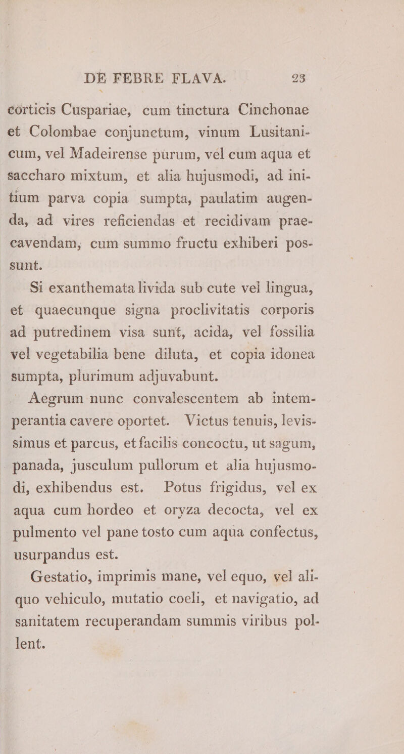 corticis Cuspariae, cum tinctura Cinchonae et Colombae conjunctum, vinum Lusitani- cum, vel Madeirense purum, vel cum aqua et saccharo mixtum, et alia hujusmodi, ad ini¬ tium parva copia sumpta, paulatim augen¬ da, ad vires reficiendas et recidivam prae¬ cavendam, cum summo fructu exhiberi pos¬ sunt. Si exanthemata livida sub cute vel lingua, et quaecunque signa proclivitatis corporis ad putredinem visa sunt, acida, vel fossilia vel vegetabilia bene diluta, et copia idonea sumpta, plurimum adjuvabunt. Aegrum nunc convalescentem ab intem¬ perantia cavere oportet. Victus tenuis, levis¬ simus et parcus, et facilis concoctu, ut sagum, panada, jusculum pullorum et alia hujusmo¬ di, exhibendus est. Potus frigidus, vel ex aqua cum hordeo et oryza decocta, vel ex pulmento vel pane tosto cum aqua confectus, usurpandus est. Gestatio, imprimis mane, vel equo, vel ali¬ quo vehiculo, mutatio coeli, et navigatio, ad sanitatem recuperandam summis viribus pol¬ lent.