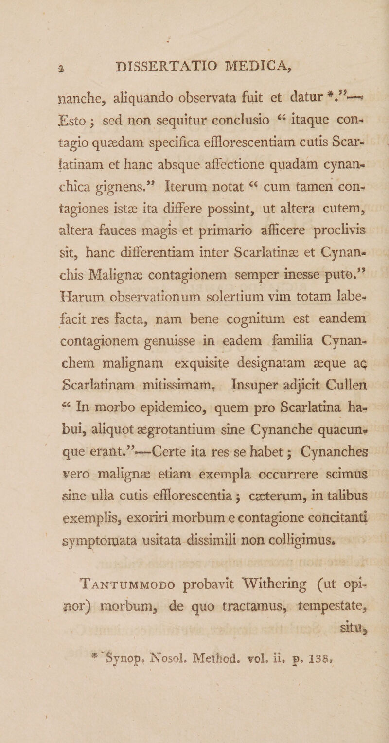 nanche, aliquando observata fuit et datur Esto ; sed non sequitur conclusio itaque con¬ tagio quasdam specifica efflor esc entiam cutis Scar¬ latinam et hanc absque affectione quadam cynan- chica gignensd’ Iterum notat cum tamen con¬ tagiones istae ita differe possint, ut altera cutem, altera fauces magis et primario afficere proclivis sit, hanc differentiam inter Scarlatinae et Cynan» chis Malignae contagionem semper inesse putod* Harum observationum solertium vim totam labe¬ facit res facta, nam bene cognitum est eandem contagionem genuisse in eadem familia Cynan- chem malignam exquisite designatam aeque aq Scarlatinam mitissimam, Insuper adjicit Cullen In morbo epidemico, quem pro Scarlatina ha¬ bui, aliquot aegrotantium sine Cynanche quacun¬ que erant.”—Certe ita res se habet; Cynanches vero malignae etiam exempla occurrere scimus sine ulla cutis efflorescentia; cseterum, in talibus exemplis, exoriri morbum e contagione concitanti symptomata usitata dissimili non colligimus* Tantummodo probavit Withering (ut opi- « nor) morbum, de quo tractamus, tempestate, sitiij ^ Synopo NosoL Metliod. vol, ii, p, 138,