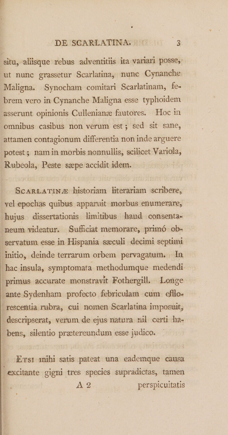 situ, aliisque rebus adventitiis ita variari posse, ^ ut nunc grassetur Scarlatina, nunc Cynanche Maligna. Synocham comitari Scarlatinam, fe¬ brem vero in Cynanche Maligna esse typhoidem asserunt opinionis Culienian^ fautores. Hoc in omnibus casibus non verum est; sed sit sane, attamen contagionum differentia non inde arguere potest; nam in morbis nonnullis, scilicet Variola, Rubeola, Peste saepe accidit idem. Scarlatina historiam Kterariam scribere, vel epochas quibus apparuit morbus enumerare, hujus dissertationis limitibus haud consenta¬ neum videatur. Sufficiat memorare, primo ob¬ servatum esse in Hispania saeculi decimi septimi initio, deinde terrarum orbem pervagatum. In hac insula, symptomata methodumque medendi primus accurate monstravit Fothergill. Longe ante Sydenham profecto febriculam cum efflo¬ rescentia rubra, cui nomen Scarlatina imposuit, descripserat, verum de ejus natura nil certi ha¬ bens, silentio praetereundum esse judico. Etsi mihi satis pateat una eademque causa excitante gigni tres species supradictas, tamen A 2 perspicuitatis