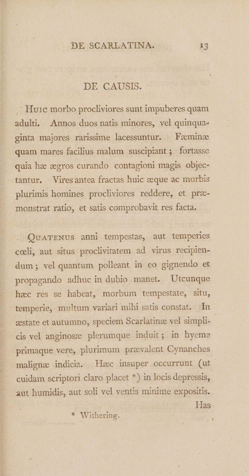 DE CAUSIS. Huic morbo procliviores sunt impuberes quam adulti. Annos duos natis minores, vel quinqua¬ ginta majores rarissime lacessuntur. Fseminas quam mares facilius malum suscipiant; fortasse quia has aegros curando contagioni magis objec¬ tantur, Vires antea fractas huic ^que ac morbis plurimis homines procliviores reddere, et prae¬ monstrat ratio, et satis comprobavit res facta. Quatenus anni tempestas, aut temperies coeli, aut situs proclivitatem ad virus recipien¬ dum ; vel quantum polleant in eo gignendo et propagando adhuc in dubio manet. Utcunque haec res se habeat, morbum tempestate, situ, temperie, multum variari mihi satis constat. In aestate et autumno, speciem Scarlatinae vel simpli¬ cis vel anginosae plerumque induit; in hyeme primaque vere, plurimum praevalent Cynanches malignae indicia. H^c insuper occurrunt (ut cuidam scriptori claro placet *) in locis depressis, aut humidis, aut soli vel ventis minime expositis. Has Withering,