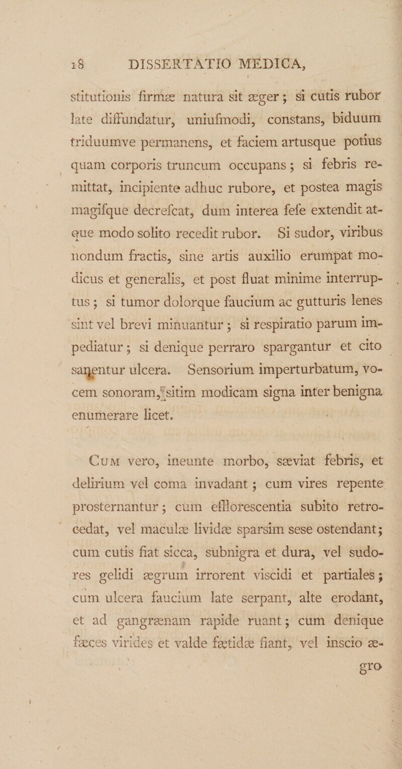stitutioiiis firnicS natura sit aeger; si cutis rubor late diiFundatur, uniufmodi, constans, biduum triduumve permanens, et faciem artusque potius quam corporis truncum occupans; si febris re¬ mittat, incipiente adhuc rubore, et postea magis magifque decrefcat, dum interea fefe extendit at¬ que modo solito recedit rubor. Si sudor, viribus nondum fractis, sine artis auxilio erumpat mo¬ dicus et generalis, et post fluat minime interrup¬ tus ; si tumor dolorque faucium ac gutturis lenes sint vel brevi minuantur ^ si respiratio parum im¬ pediatur ; si denique perraro spargantur et cito saij^entur ulcera. Sensorium imperturbatum, vo¬ cem sonoram,fsitim modicam signa inter benigna enumerare licet. Cum vero, ineunte morbo, sseviat febris, et delirium vel coma invadant; cum vires repente prosternantur; cum efflorescentia subito retro- C'edat, vel maculm lividm sparsim sese ostendant; cum cutis fiat sicca, subnigra et dura, vel sudo¬ res gelidi mgrum irrorent viscidi et partiales; cum ulcera faucium late serpant, alte erodant, et ad gangrasnam rapide ruant; cum denique fasces virides et valde fetidas fiant, vel inscio m- gra