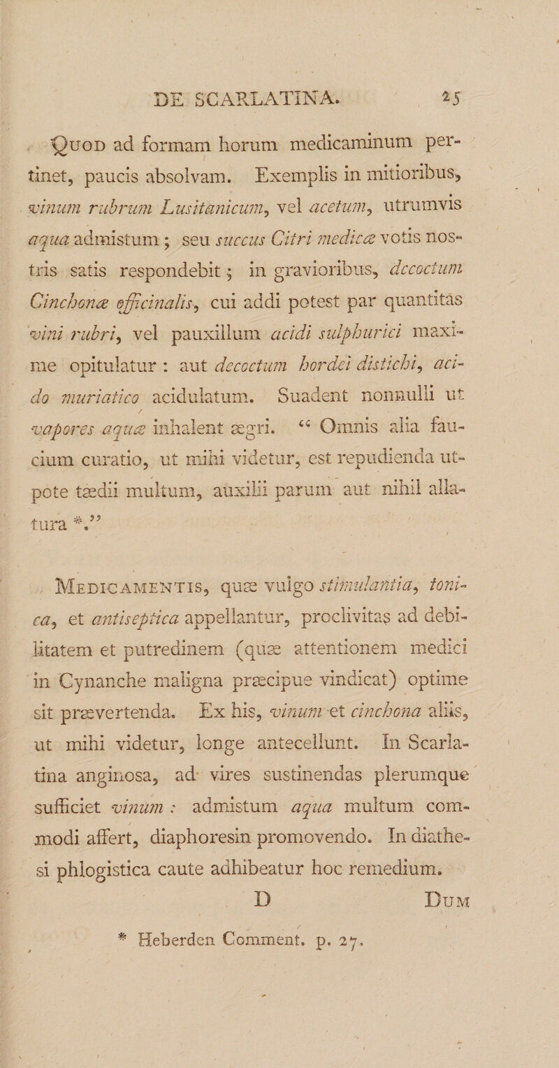 Quod ad formam horum medicaminum per¬ tinet, paucis absolvam. Exemplis in mitioribus^ ^inian rubrum husitanicum^ vel uceturn^ utrumvis {iqua admistum; seu succus Citri me dic ce votis nos¬ tris satis respondebit ^ in gravioribus, dccoctian Cincbonce efficinalis^ cui addi potest par quantitas tuini r libri ^ vel pauxillum acidi sulphur ici maxi¬ me opitulatur ; aut decoctum hordei distichi^ aci¬ do muriatico acidulatum. Suadent nonnulli ut / •vapores aquce inhalent sgri. Omnis alia fau¬ cium curatio, ut mihi videtur, est repudienda ut- pote tmdii multum, auxilii parum aut nihil alla¬ tura / Medicamentis, qum vulgo stimulantia^ toni- ca^ et antiseptica appellantur, proclivitas ad debi¬ litatem et putredinem (qiim attentionem medici in Cynanche maligna praecipue vindicat) optime sit prasvertenda. Ex his, vinumcinchona aliis, ut mihi videtur, longe antecellunt. In Scarla.- tina anginosa, ad’ vires sustinendas plerumque sufficiet vinum : admistum aqua multum com¬ modi affert, diaphoresin promovendo. In diathe- si phlogistica caute adhibeatur hoc remedium. D Dum * Heberden Comment. p. 27,