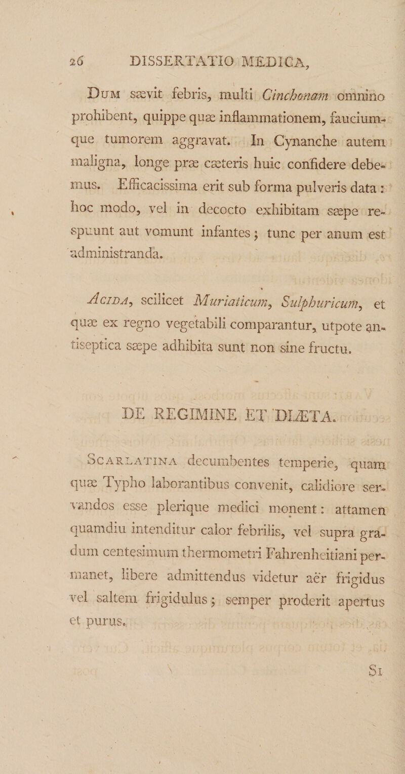 Dum sjevit febris, multi Cinchonam omnino prohibent, quippe qu^ inflammationem, faucium¬ que tumorem aggravat. In Cynanche autem maligna, longe prse cscteris huic confidere debe¬ mus. Efficacissima erit sub forma pulveris data : hoc modo, vel in decocto exhibitam ssepe re¬ spuunt aut vomunt infantes j tunc per anum est administranda. Acida^ scilicet Muriaticum^ Sulphuricum^ et j quae ex regno vegetabili comparantur, utpote an- tiseptica saepe adhibita sunt non sine fructu. DE REGIMINE ET DDETA. Scarlatina decumbentes temperie, quam quae Typho laborantibus convenit, calidiore ser- ■vandos esse plerique medici monent: attamen quamdiu intenditur calor febrilis, vel supra gra¬ dum centesimum thermometri Fahrenhcitiani per¬ manet, libere admittendus videtur aer frigidus vel saltem frigidulus; semper proderit apertus et purus.