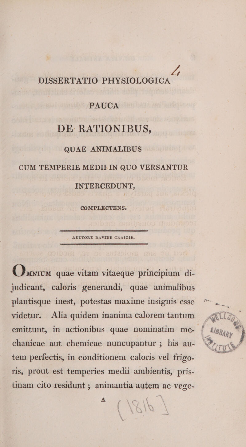 DISSERTATIO PHYSIOLOGICA PAUCA DE RATIONIBUS, QUAE ANIMALIBUS CUM TEMPERIE MEDII IN QUO VERSANTUR INTERCEDUNT, COMPLECTENS. AUCTORE DAVIDE CRAIGIE. Omnium quae vitam vitaeque principium di¬ judicant, caloris generandi, quae animalibus plantisque inest, potestas maxime insignis esse videtur. Alia quidem inanima calorem tantum emittunt, in actionibus quae nominatim me¬ chanicae aut chemicae nuncupantur ; bis au¬ tem perfectis, in conditionem caloris vel frigo¬ ris, prout est temperies medii ambientis, pris¬ tinam cito residunt 5 animantia autem ac vege-