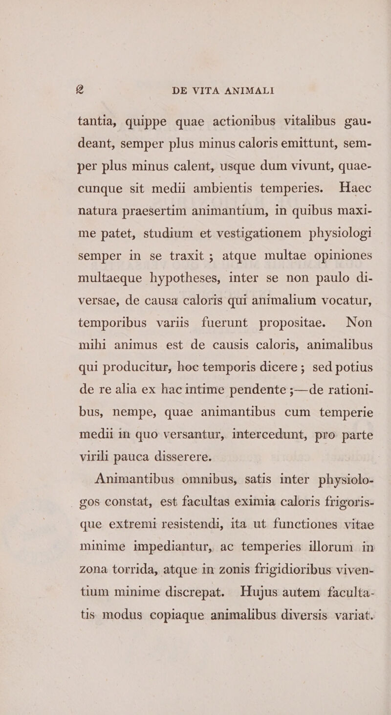 tantia, quippe quae actionibus vitalibus gau¬ deant, semper plus minus caloris emittunt, sem- per plus minus calent, usque dum vivunt, quae¬ cunque sit medii ambientis temperies. Haec natura praesertim animantium, in quibus maxi¬ me patet, studium et vestigationem physiologi semper in se traxit ; atque multae opiniones multaeque bypotheses, inter se non paulo di¬ versae, de causa caloris qui animalium vocatur, temporibus variis fuerunt propositae. Non mihi animus est de causis caloris, animalibus qui producitur, hoc temporis dicere ; sed potius de re alia ex hac intime pendente ;—de rationi¬ bus, nempe, quae animantibus cum temperie medii in quo versantur, intercedunt, pro parte virili pauca disserere. Animantibus omnibus, satis inter physiolo- gos constat, est facultas eximia caloris frigoris¬ que extremi resistendi, ita ut functiones vitae minime impediantur, ac temperies illorum in zona torrida, atque in zonis frigidioribus viven¬ tium minime discrepat. Hujus autem faculta¬ tis modus copiaque animalibus diversis variat.