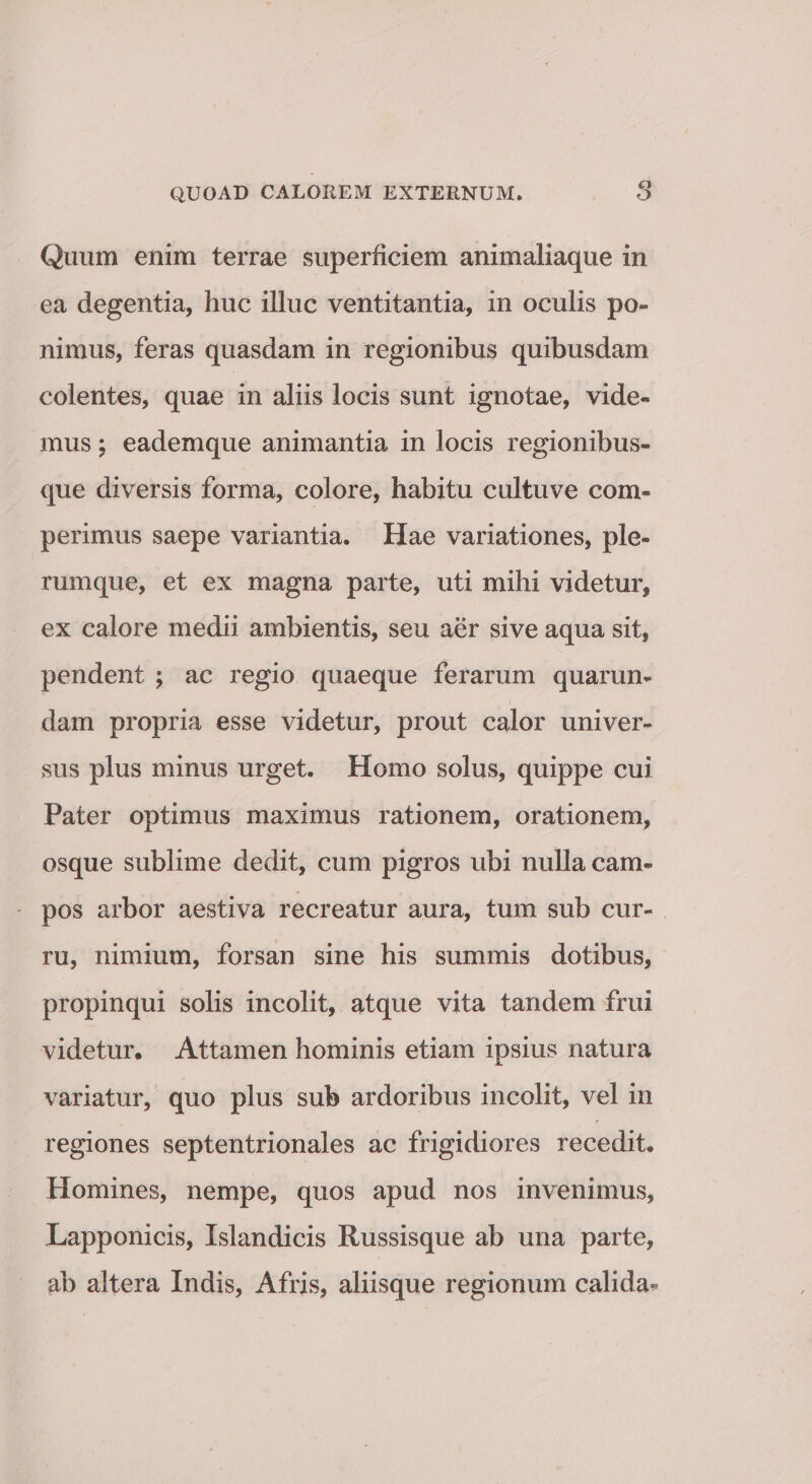 Quum enim terrae superficiem animaliaque in ea degentia, huc illuc ventitantia, in oculis po¬ nimus, feras quasdam in regionibus quibusdam colentes, quae in aliis locis sunt ignotae, vide¬ mus ; eademque animantia in locis regionibus¬ que diversis forma, colore, habitu cultu ve com» perimus saepe variantia. Hae variationes, ple¬ rumque, et ex magna parte, uti mihi videtur, ex calore medii ambientis, seu aer sive aqua sit, pendent ; ac regio quaeque ferarum quarun- dam propria esse videtur, prout calor univer¬ sus plus minus urget. Homo solus, quippe cui Pater optimus maximus rationem, orationem, osque sublime dedit, cum pigros ubi nulla cam¬ pos arbor aestiva recreatur aura, tum sub cur¬ ru, nimium, forsan sine his summis dotibus, propinqui solis incolit, atque vita tandem frui videtur. Attamen hominis etiam ipsius natura variatur, quo plus sub ardoribus incolit, vel in regiones septentrionales ac frigidiores recedit. Homines, nempe, quos apud nos invenimus, Lapponicis, Islandicis Russisque ab una parte, ab altera Indis, Afris, aliisque regionum calida*