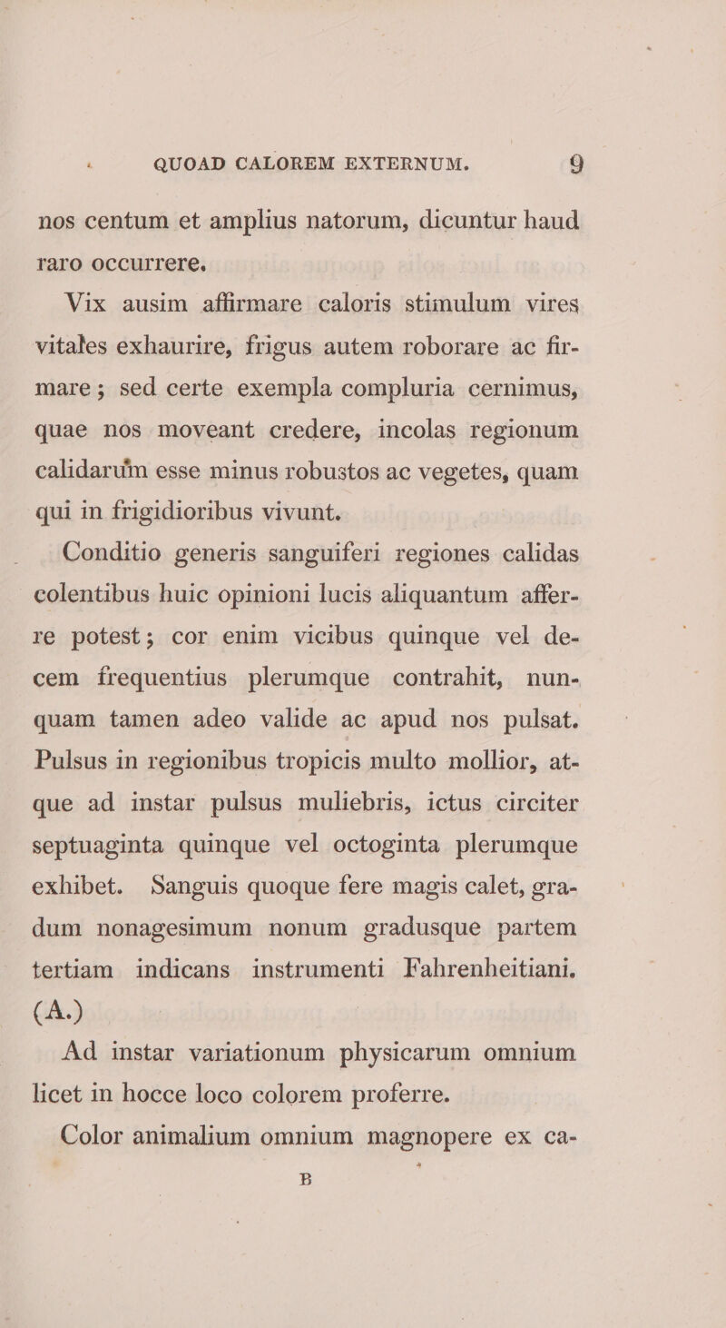 nos centum et amplius natorum, dicuntur haud raro occurrere. Vix ausim affirmare caloris stimulum vires vitales exhaurire, frigus autem roborare ac fir¬ mare ; sed certe exempla compluria cernimus, quae nos moveant credere, incolas regionum calidarum esse minus robustos ac vegetes, quam qui in frigidioribus vivunt. Conditio generis sanguiferi regiones calidas colentibus huic opinioni lucis aliquantum affer¬ re potest; cor enim vicibus quinque vel de¬ cem frequentius plerumque contrahit, nun¬ quam tamen adeo valide ac apud nos pulsat. Pulsus in regionibus tropicis multo mollior, at¬ que ad instar pulsus muliebris, ictus circiter septuaginta quinque vel octoginta plerumque exhibet. Sanguis quoque fere magis calet, gra¬ dum nonagesimum nonum gradusque partem tertiam indicans instrumenti Fahrenheitiani. (A.) Ad instar variationum physicarum omnium licet in hocce loco colorem proferre. Color animalium omnium magnopere ex ca» * R