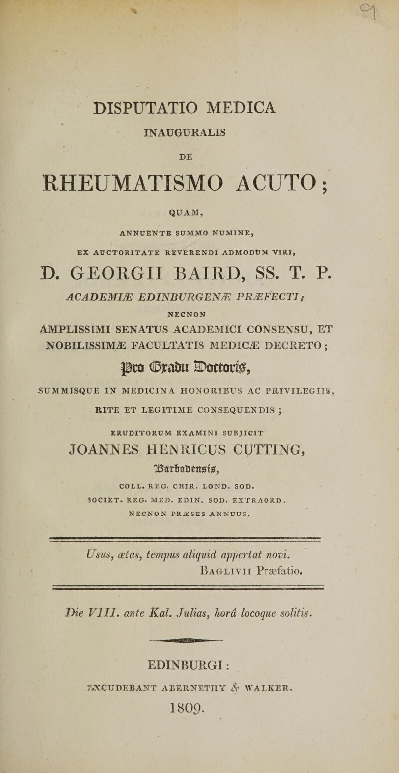 INAUGUKALIS DE RHEUMATISMO ACUTO; QUAM, ANNUENTE SUMMO NUMINE, EX AUCTORITATE REVERENDI ADMODUM VIRI, D. GEORGII BAIRD, SS. T. P. ACADEMIJB EDINBVRGENiE PRjEFECTh NECNON AMPLISSIMI SENATUS ACADEMICI CONSENSU, ET NOBILISSIMA FACULTATIS MEDICA DECRETO; pro (BraJiu aDottorf^, SUMMTSQUE MEDICUM A HONORIBUS AC PRIVILEGIIS, RITE ET LEGITIME CONSEQUENDIS ; ERUDITORUM EXAMINI SUBJICIT JOANNES HEjNRICUS CUTTING, QBarlialiettieits!, COLL. REG. CHIR. LOND. SOD. SOCIET. REG. MED. EDIN. SOD. EXTRAORD, NECNON PRffiSES ANNUUS. Usus, (stas, tempus aliquid appertat novi. Baglivii Prsefatio. Die VIII. ante Kal. Julias, liord locoque solitis. EDINBURGI : E.XCUDEBANT ABERNETHY IVALKER. 1 8O9.