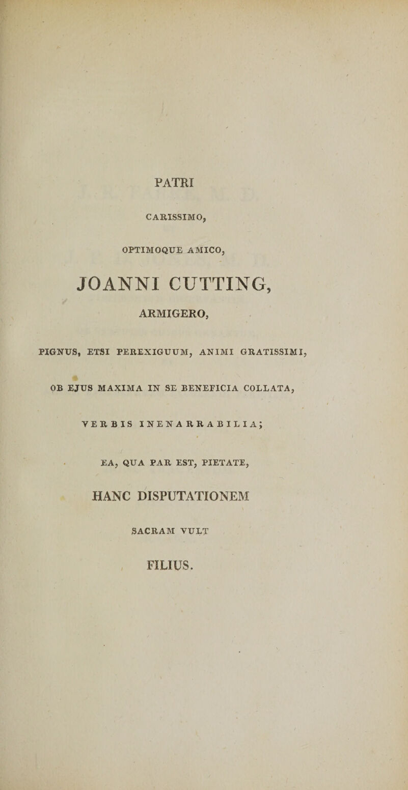 PATRI CARISSIMO, OPTIMOQUE AMICO, JOANNI CUTTING, ARMIGERO, PIGNUS, ETSI PEREXIGUUM, ANIMI GRATISSIMI, OB EJUS MAXIMA IN SE BENEFICIA COLLATA, VERBIS inenarrabilia; EA, QUA PAR EST, PIETATE, HANC DISPUTATIONEM SACRAM VULT FILIUS.