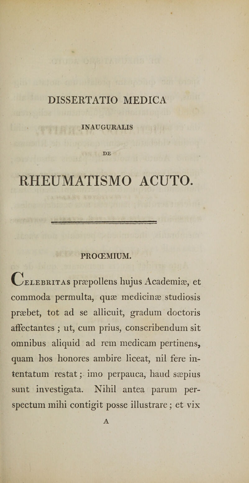 INAUGURALIS DE RHEUMATISMO ACUTO. PROCEMIUM. Celebritas praspollens hujus Academi®, et commoda permulta, qu® medicin® studiosis pr®bet, tot ad se allicuit, gradum doctoris alFectantes ; ut, cum prius, conscribendum sit omnibus aliquid ad rem medicam pertinens, quam hos honores ambire liceat, nil fere in¬ tentatum restat; imo perpauca, haud s®pius sunt investigata. Nihil antea parum per¬ spectum mihi contigit posse illustrare; et vix a