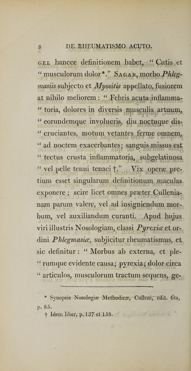 GEL hancce definitionem liabet, Cutis et musculorum dolor*.” Sagar, morbo Phleg- masiis subjecto et Myositis appellato, fusiorem at nihilo meliorem : ‘‘ Febris acuta inflamma- toria, dolores in diversis musculis artuum, eorundemque involucris^ diu noctuque dis- cruciantes, motum vetantes ferme omnem, ad noctem exacerbantes; sanguis missus est tectus crusta inflammatoria, suboTlatinosa vel pelle tenui tenaci f.” Vix operae pre¬ tium esset singularum definitionum maculas exponere ; scire licet omnes praeter Cullenia- nam parum valere, vel ad insigniendum mor¬ bum, vel auxiliandum curanti. Apud hujus viri illustris Nosologiam, classi Pyrexiceti or¬ dini Phlegmasice, subjicitur rheumatismus, et sic definitur: “ Morbus ab externa, et ple- rumque evidente causa; pyrexia; dolor circa articulos, musculorum tractum sequens, ge- * Synopsis Nosologise Methodicis, Culleni, edit. (Jta, p. 85. t Idem liber, p. 137 et 158.