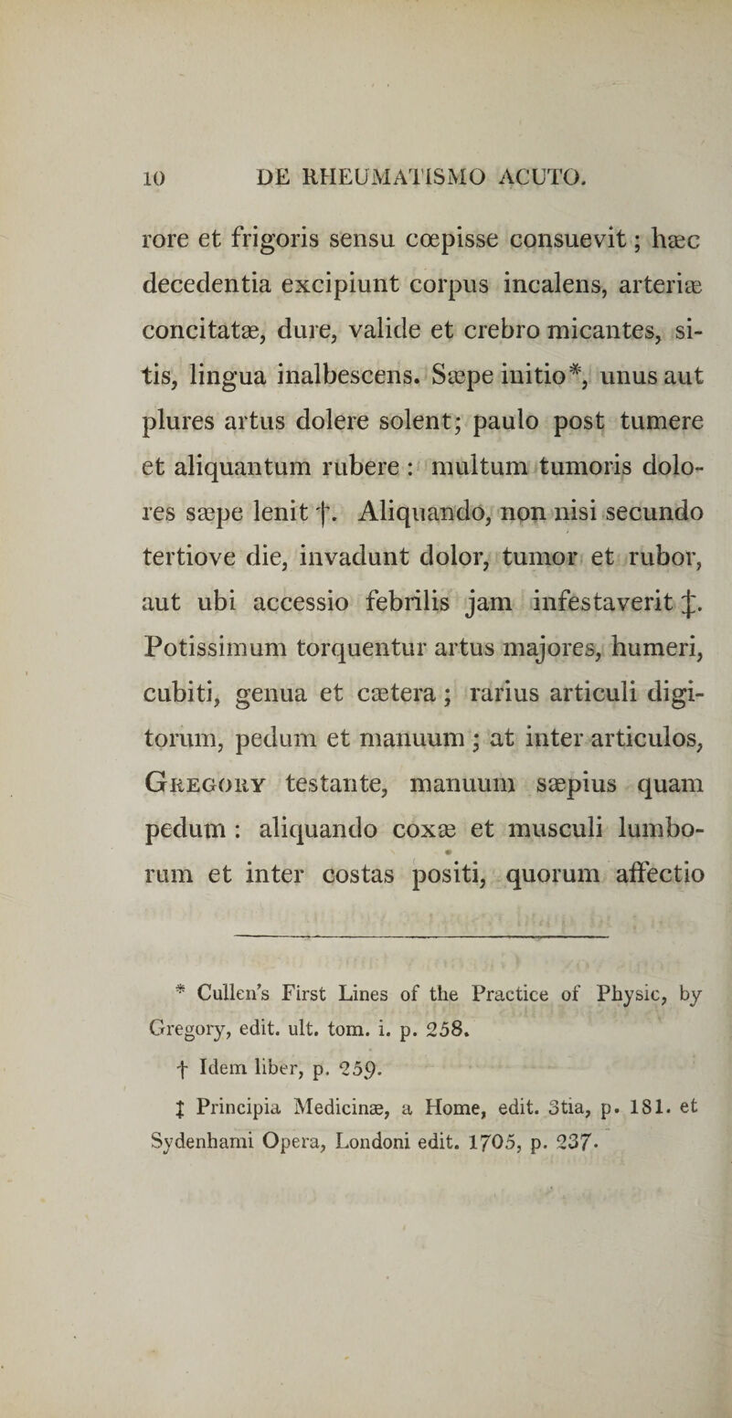 rore et frigoris sensu coepisse consuevit; haec decedentia excipiunt corpus incalens, arteriie concitatae, dure, valide et crebro micantes, si¬ tis, lingua inalbescens. Saepe initio*, unus aut plures artus dolere solent; paulo post tumere et aliquantum rubere :« multum tumoris dolo¬ res saepe lenit f. Aliquando, non nisi secundo tertio ve die, invadunt dolor, tumor et rubor, aut ubi accessio febrilis jam infestaverit Potissimum torquentur artus majores, humeri, cubiti, genua et caetera; rarius articuli digi¬ torum, pedum et manuum ; at inter articulos, Gregouy testante, manuum saepius quam pedum : aliquando coxse et musculi lumbo- rum et inter costas positi, quorum aifectio * Cullen’s First Lines of the Practice of Physic, by Gregory, edit. ult. tom. i. p. 258. f Idem liber, p. 259- J Principia Medicinae, a Home, edit. 3tia, p. 181. et Sydenhami Opera, Londoni edit. 1705, p. 237*